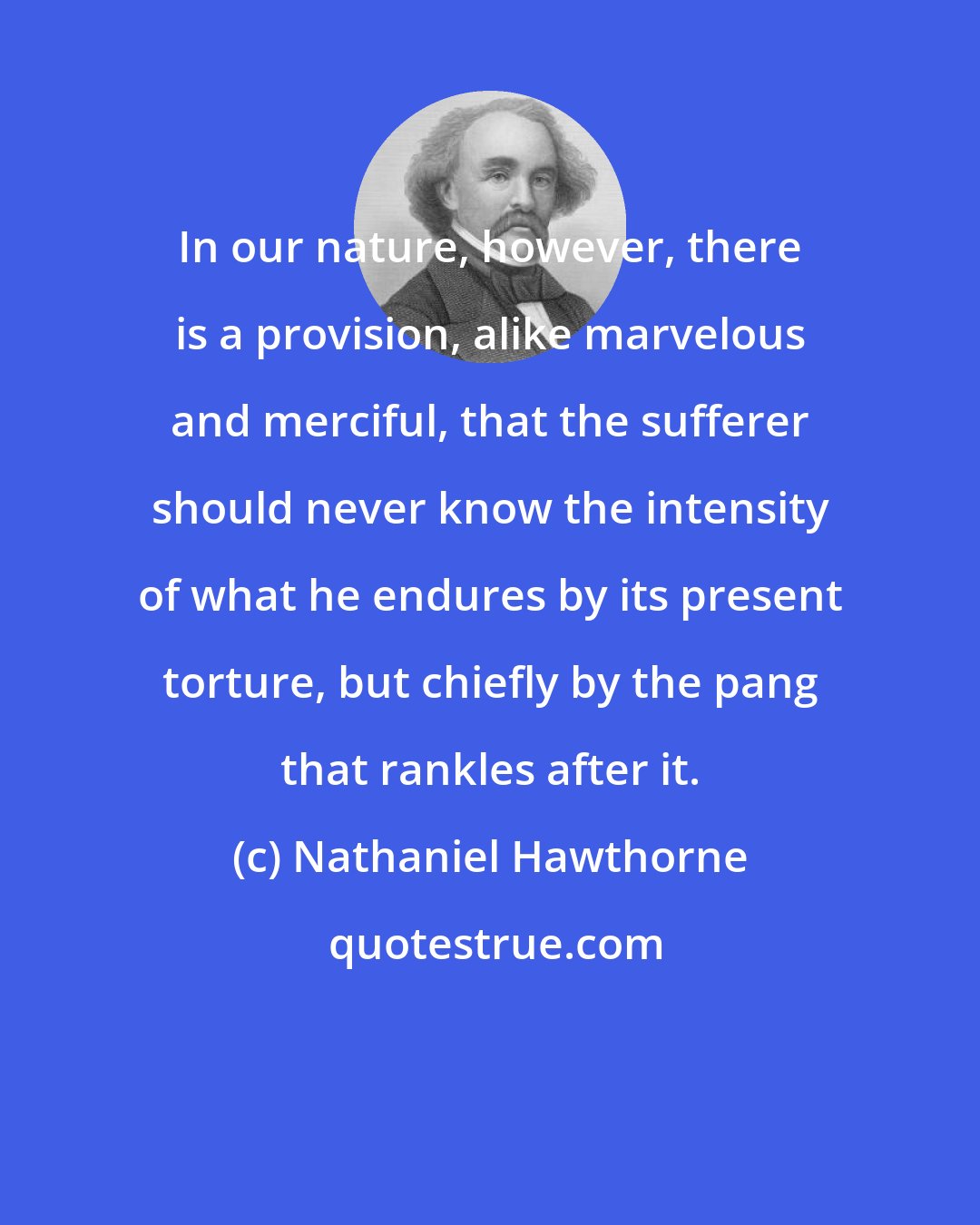 Nathaniel Hawthorne: In our nature, however, there is a provision, alike marvelous and merciful, that the sufferer should never know the intensity of what he endures by its present torture, but chiefly by the pang that rankles after it.