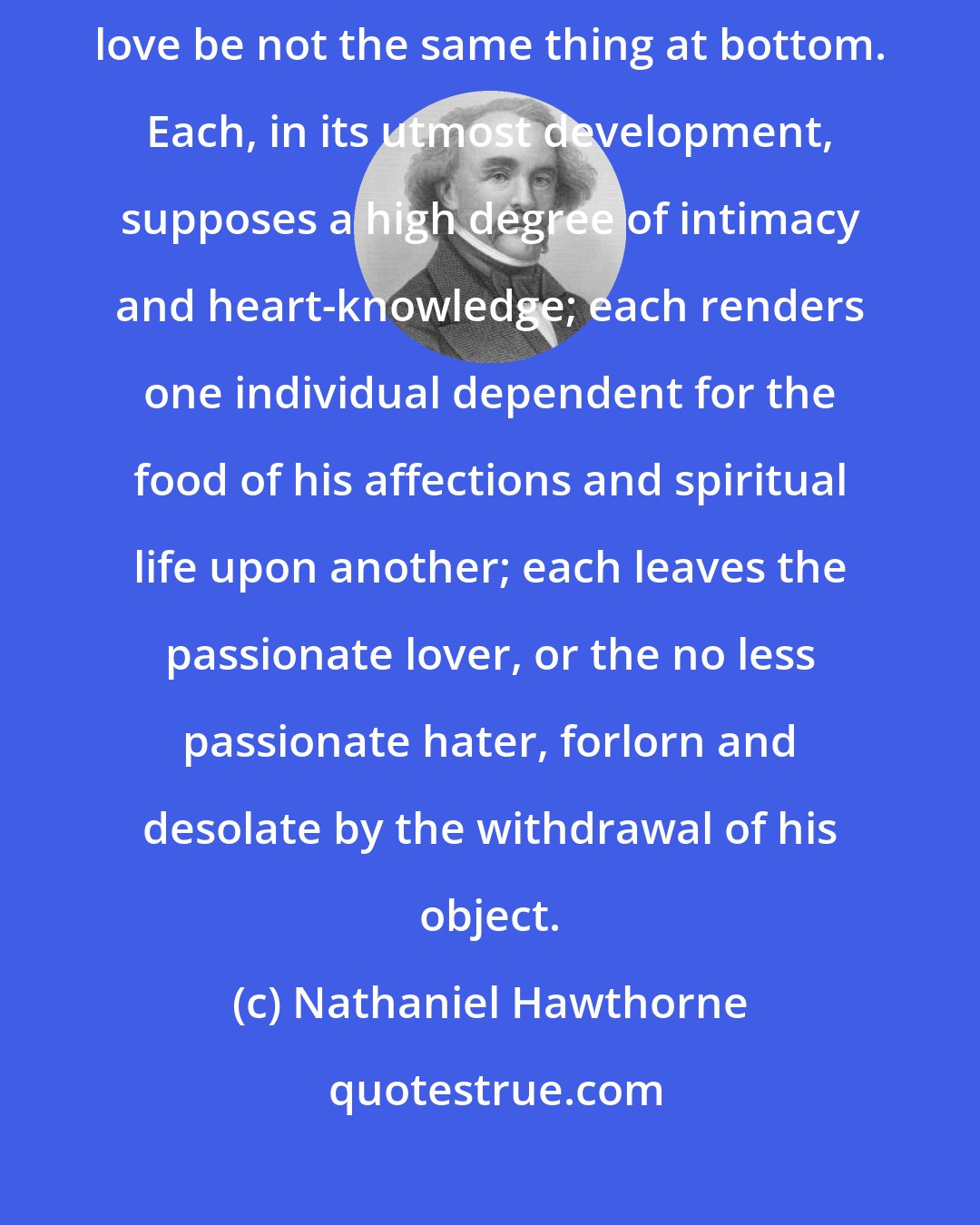 Nathaniel Hawthorne: It is a curious subject of observation and inquiry, whether hatred and love be not the same thing at bottom. Each, in its utmost development, supposes a high degree of intimacy and heart-knowledge; each renders one individual dependent for the food of his affections and spiritual life upon another; each leaves the passionate lover, or the no less passionate hater, forlorn and desolate by the withdrawal of his object.