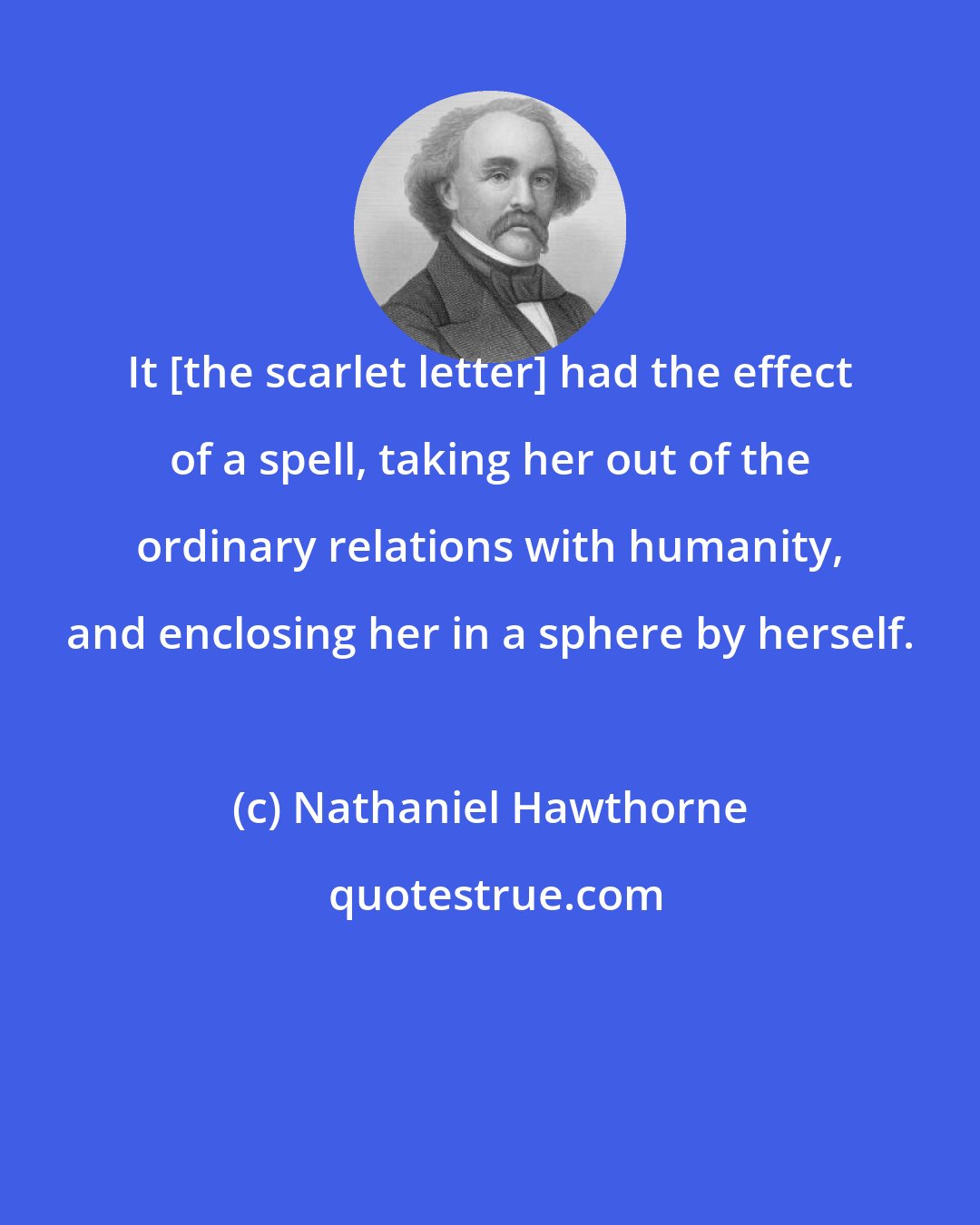 Nathaniel Hawthorne: It [the scarlet letter] had the effect of a spell, taking her out of the ordinary relations with humanity, and enclosing her in a sphere by herself.