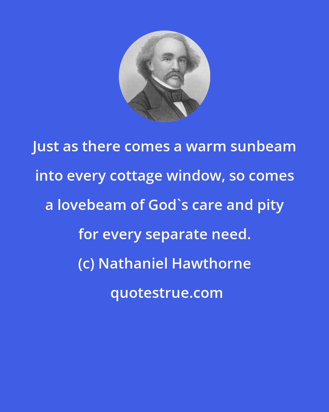 Nathaniel Hawthorne: Just as there comes a warm sunbeam into every cottage window, so comes a lovebeam of God's care and pity for every separate need.