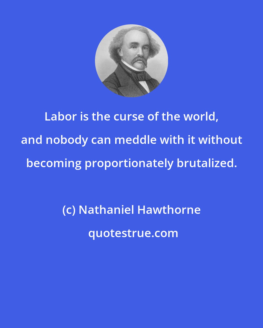 Nathaniel Hawthorne: Labor is the curse of the world, and nobody can meddle with it without becoming proportionately brutalized.