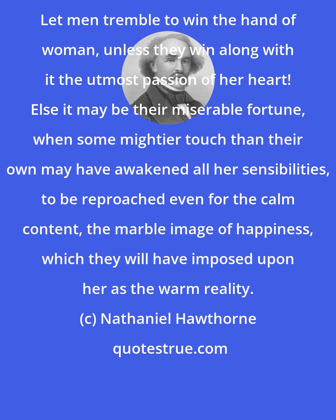 Nathaniel Hawthorne: Let men tremble to win the hand of woman, unless they win along with it the utmost passion of her heart! Else it may be their miserable fortune, when some mightier touch than their own may have awakened all her sensibilities, to be reproached even for the calm content, the marble image of happiness, which they will have imposed upon her as the warm reality.