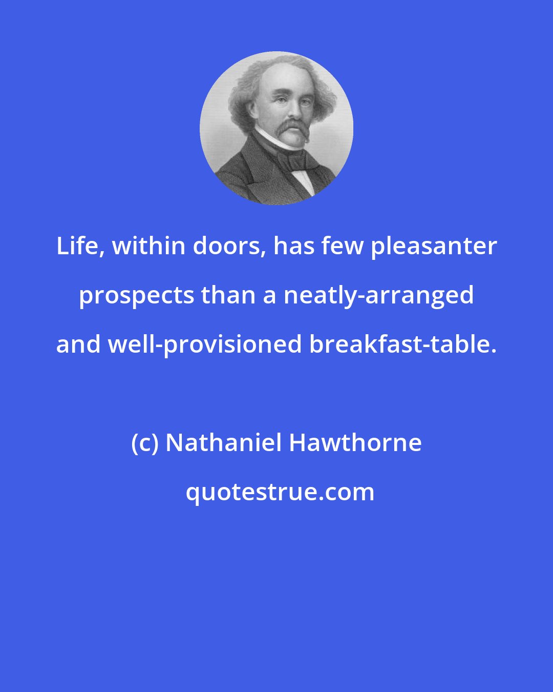 Nathaniel Hawthorne: Life, within doors, has few pleasanter prospects than a neatly-arranged and well-provisioned breakfast-table.