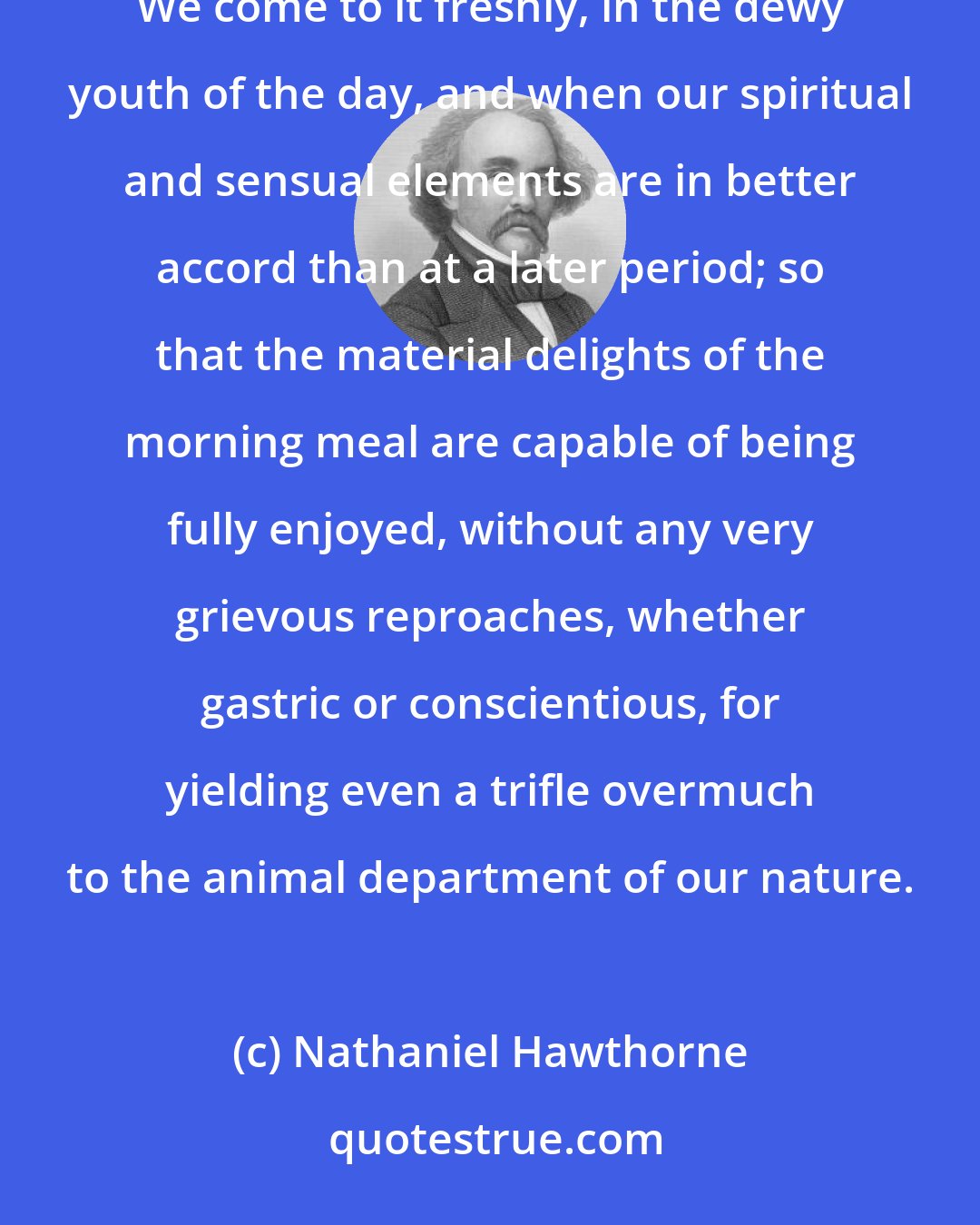 Nathaniel Hawthorne: Life, within doors, has few pleasanter prospects than a neatly-arranged and well-provisioned breakfast-table. We come to it freshly, in the dewy youth of the day, and when our spiritual and sensual elements are in better accord than at a later period; so that the material delights of the morning meal are capable of being fully enjoyed, without any very grievous reproaches, whether gastric or conscientious, for yielding even a trifle overmuch to the animal department of our nature.