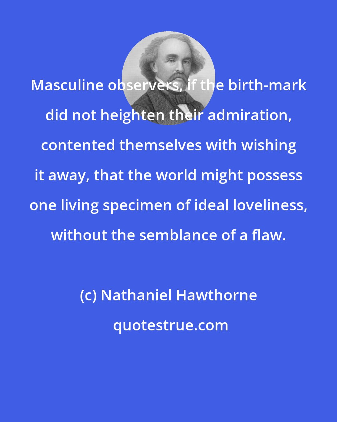Nathaniel Hawthorne: Masculine observers, if the birth-mark did not heighten their admiration, contented themselves with wishing it away, that the world might possess one living specimen of ideal loveliness, without the semblance of a flaw.