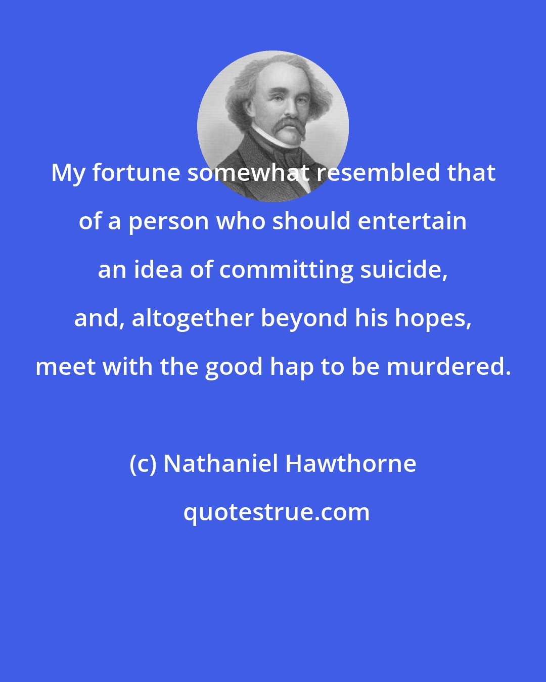 Nathaniel Hawthorne: My fortune somewhat resembled that of a person who should entertain an idea of committing suicide, and, altogether beyond his hopes, meet with the good hap to be murdered.