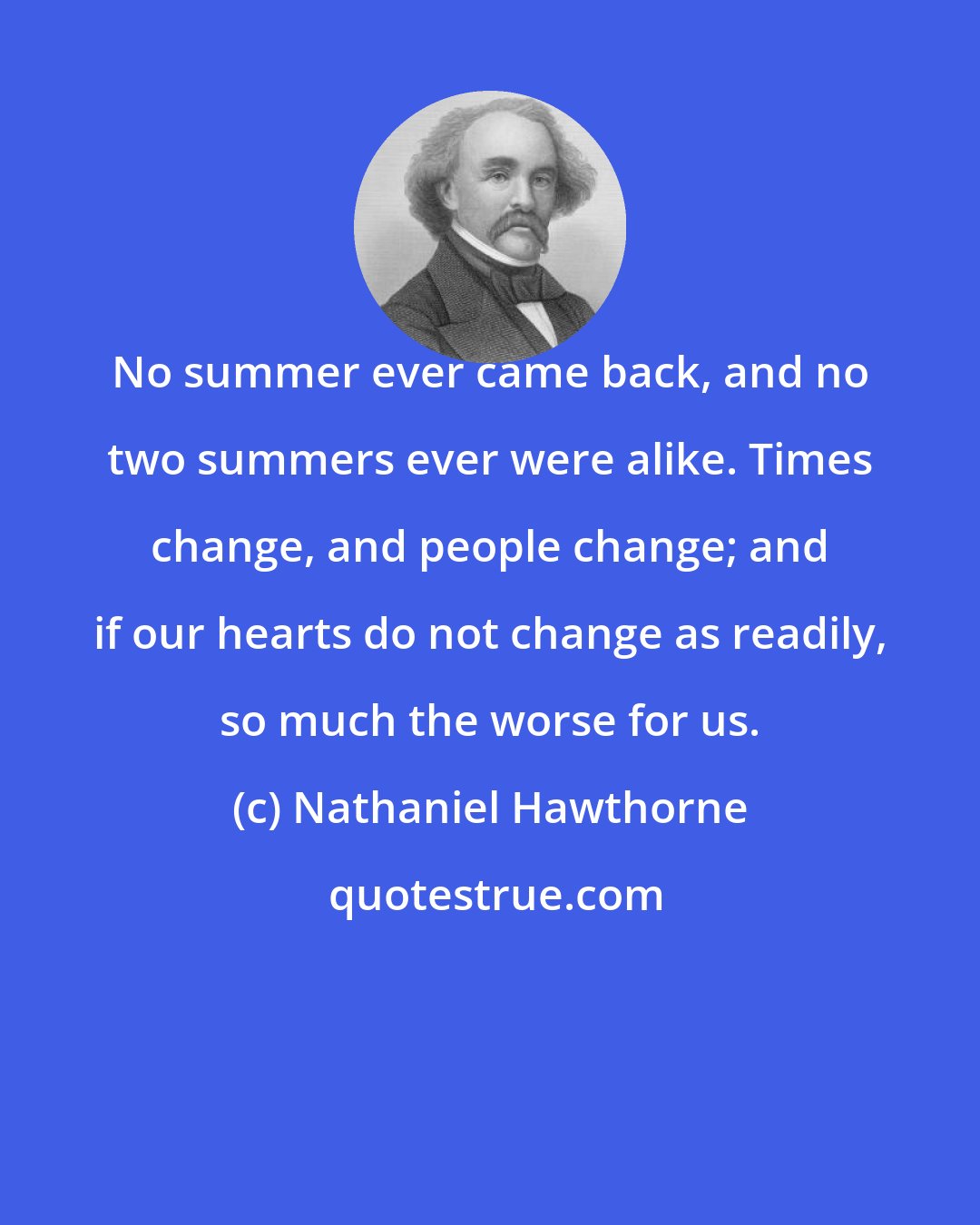 Nathaniel Hawthorne: No summer ever came back, and no two summers ever were alike. Times change, and people change; and if our hearts do not change as readily, so much the worse for us.