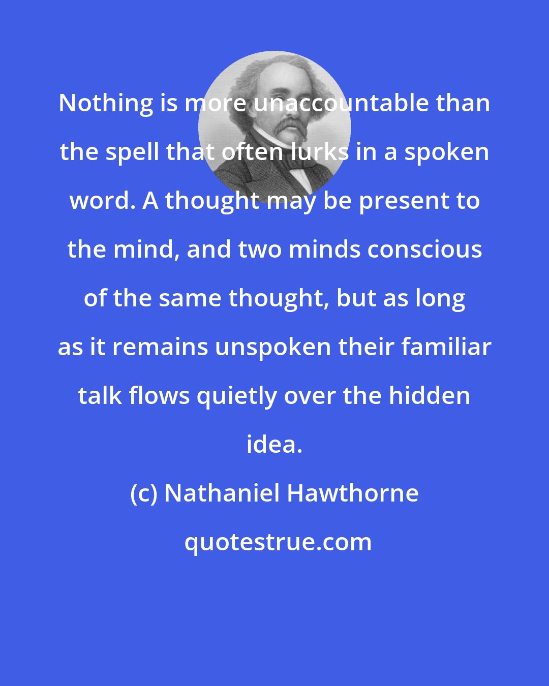 Nathaniel Hawthorne: Nothing is more unaccountable than the spell that often lurks in a spoken word. A thought may be present to the mind, and two minds conscious of the same thought, but as long as it remains unspoken their familiar talk flows quietly over the hidden idea.