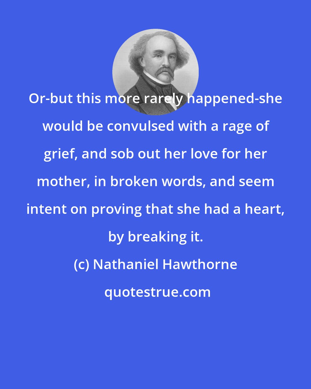 Nathaniel Hawthorne: Or-but this more rarely happened-she would be convulsed with a rage of grief, and sob out her love for her mother, in broken words, and seem intent on proving that she had a heart, by breaking it.