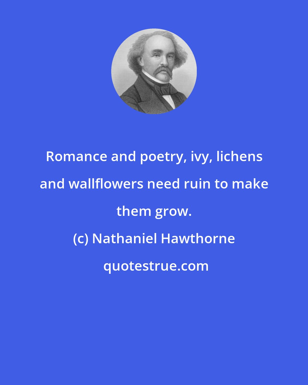 Nathaniel Hawthorne: Romance and poetry, ivy, lichens and wallflowers need ruin to make them grow.