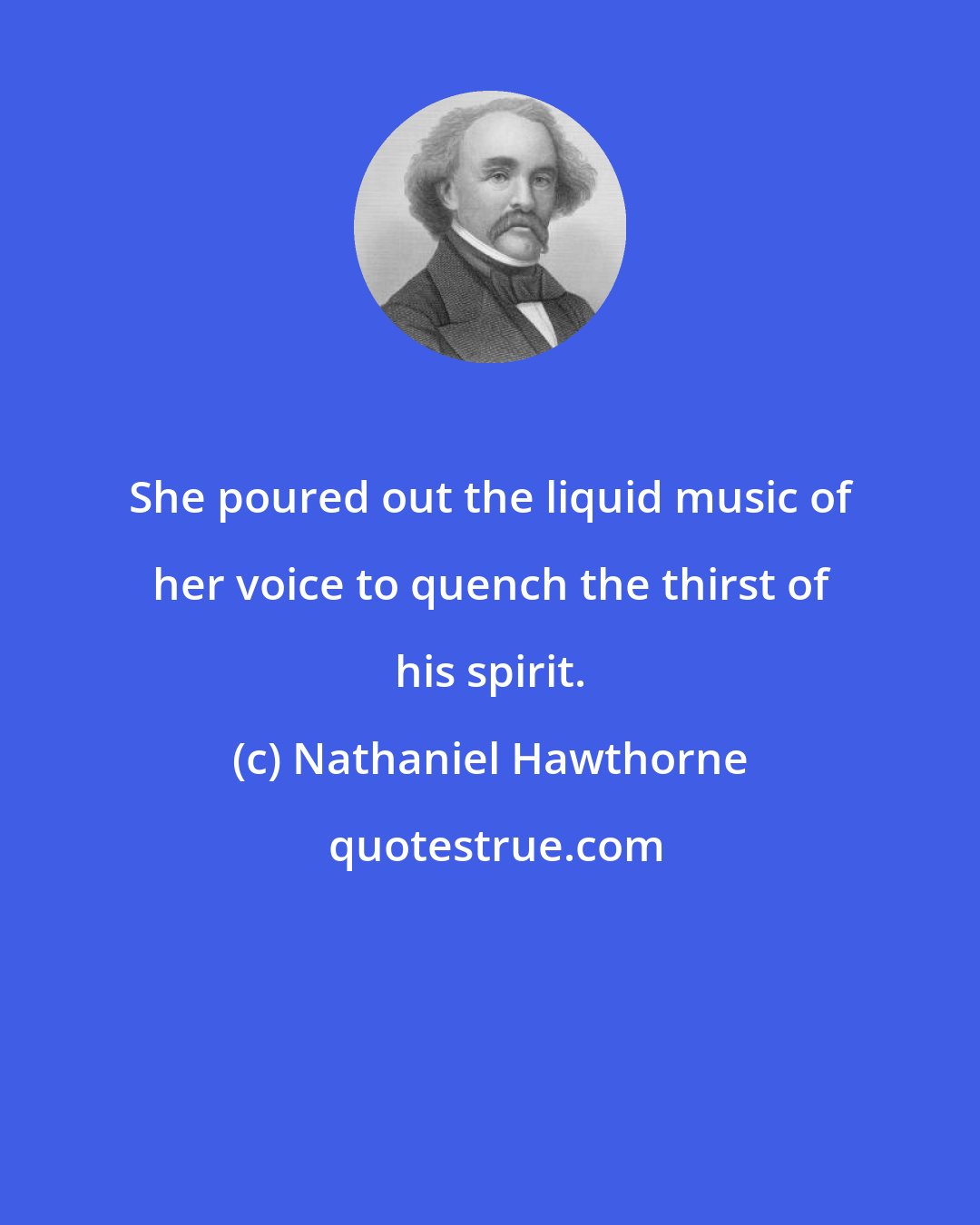 Nathaniel Hawthorne: She poured out the liquid music of her voice to quench the thirst of his spirit.