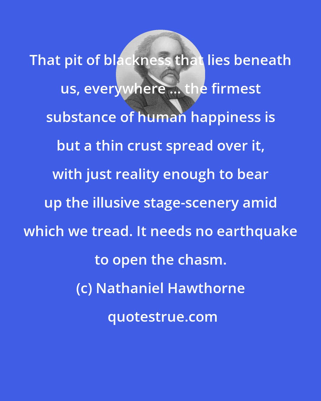 Nathaniel Hawthorne: That pit of blackness that lies beneath us, everywhere ... the firmest substance of human happiness is but a thin crust spread over it, with just reality enough to bear up the illusive stage-scenery amid which we tread. It needs no earthquake to open the chasm.