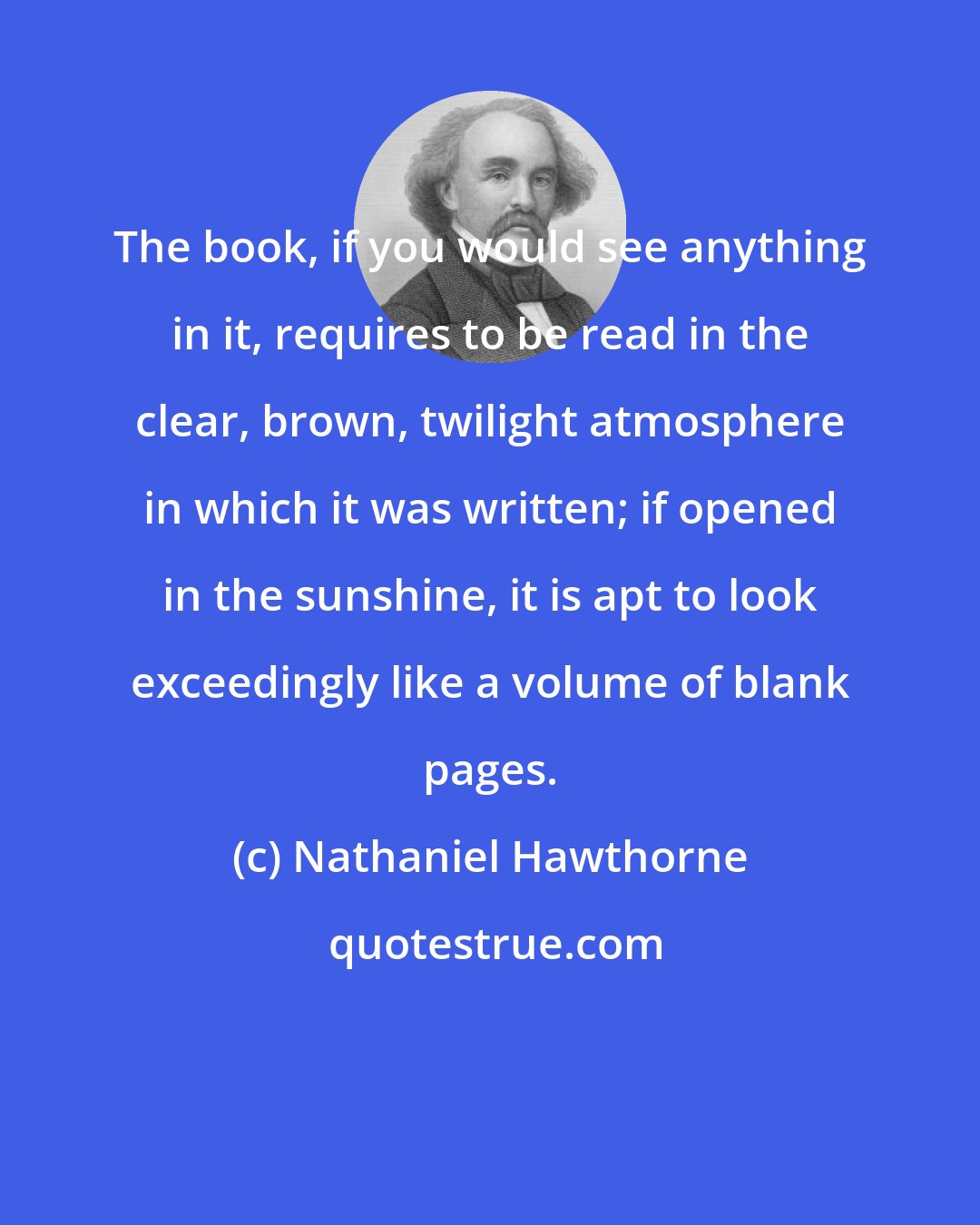 Nathaniel Hawthorne: The book, if you would see anything in it, requires to be read in the clear, brown, twilight atmosphere in which it was written; if opened in the sunshine, it is apt to look exceedingly like a volume of blank pages.