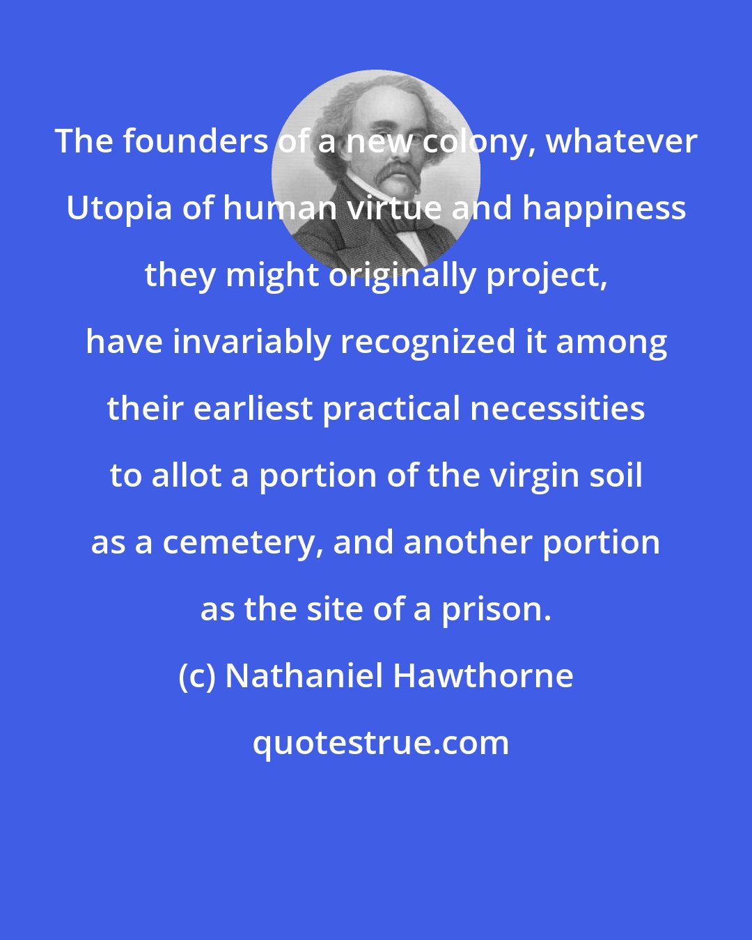 Nathaniel Hawthorne: The founders of a new colony, whatever Utopia of human virtue and happiness they might originally project, have invariably recognized it among their earliest practical necessities to allot a portion of the virgin soil as a cemetery, and another portion as the site of a prison.