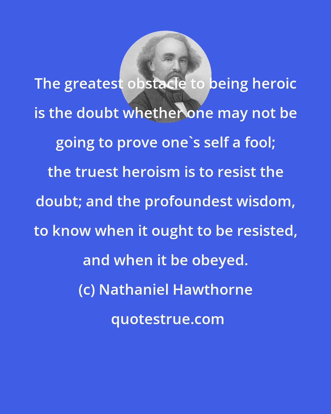 Nathaniel Hawthorne: The greatest obstacle to being heroic is the doubt whether one may not be going to prove one's self a fool; the truest heroism is to resist the doubt; and the profoundest wisdom, to know when it ought to be resisted, and when it be obeyed.