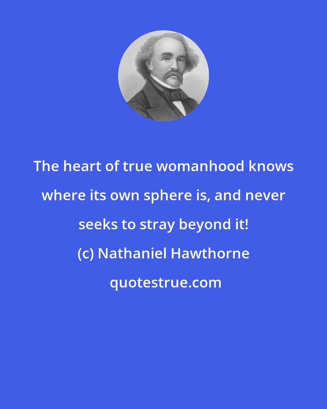 Nathaniel Hawthorne: The heart of true womanhood knows where its own sphere is, and never seeks to stray beyond it!