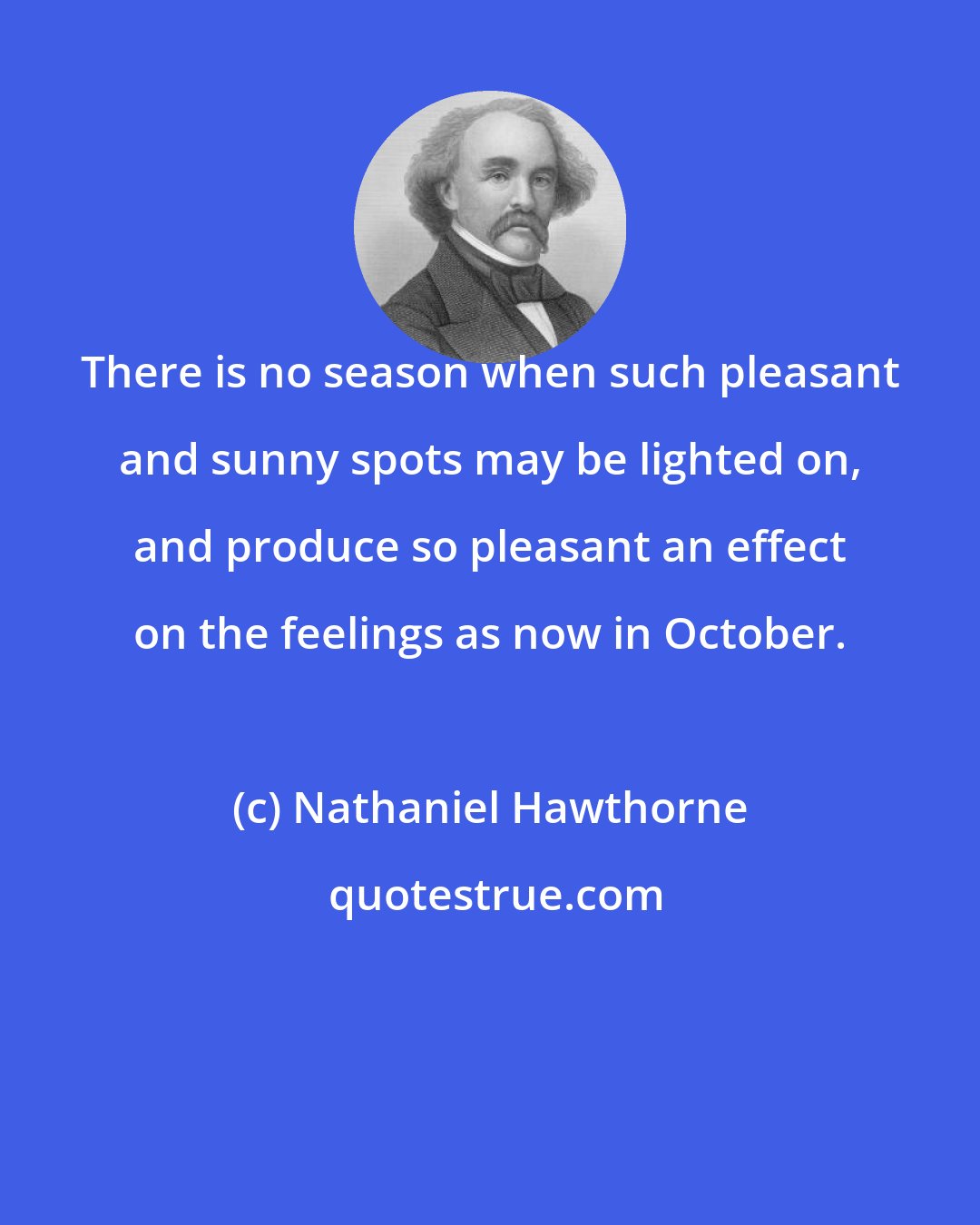 Nathaniel Hawthorne: There is no season when such pleasant and sunny spots may be lighted on, and produce so pleasant an effect on the feelings as now in October.