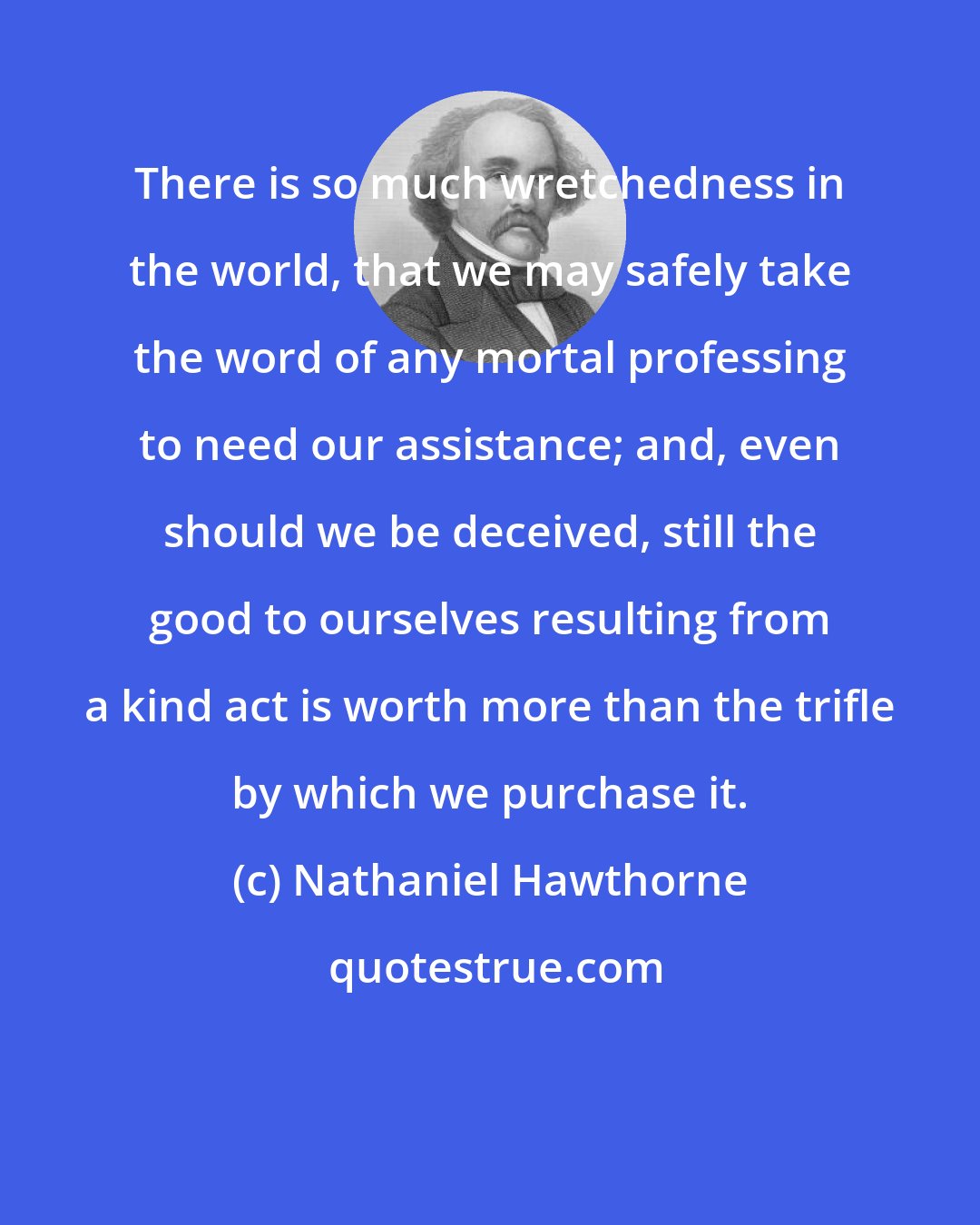 Nathaniel Hawthorne: There is so much wretchedness in the world, that we may safely take the word of any mortal professing to need our assistance; and, even should we be deceived, still the good to ourselves resulting from a kind act is worth more than the trifle by which we purchase it.