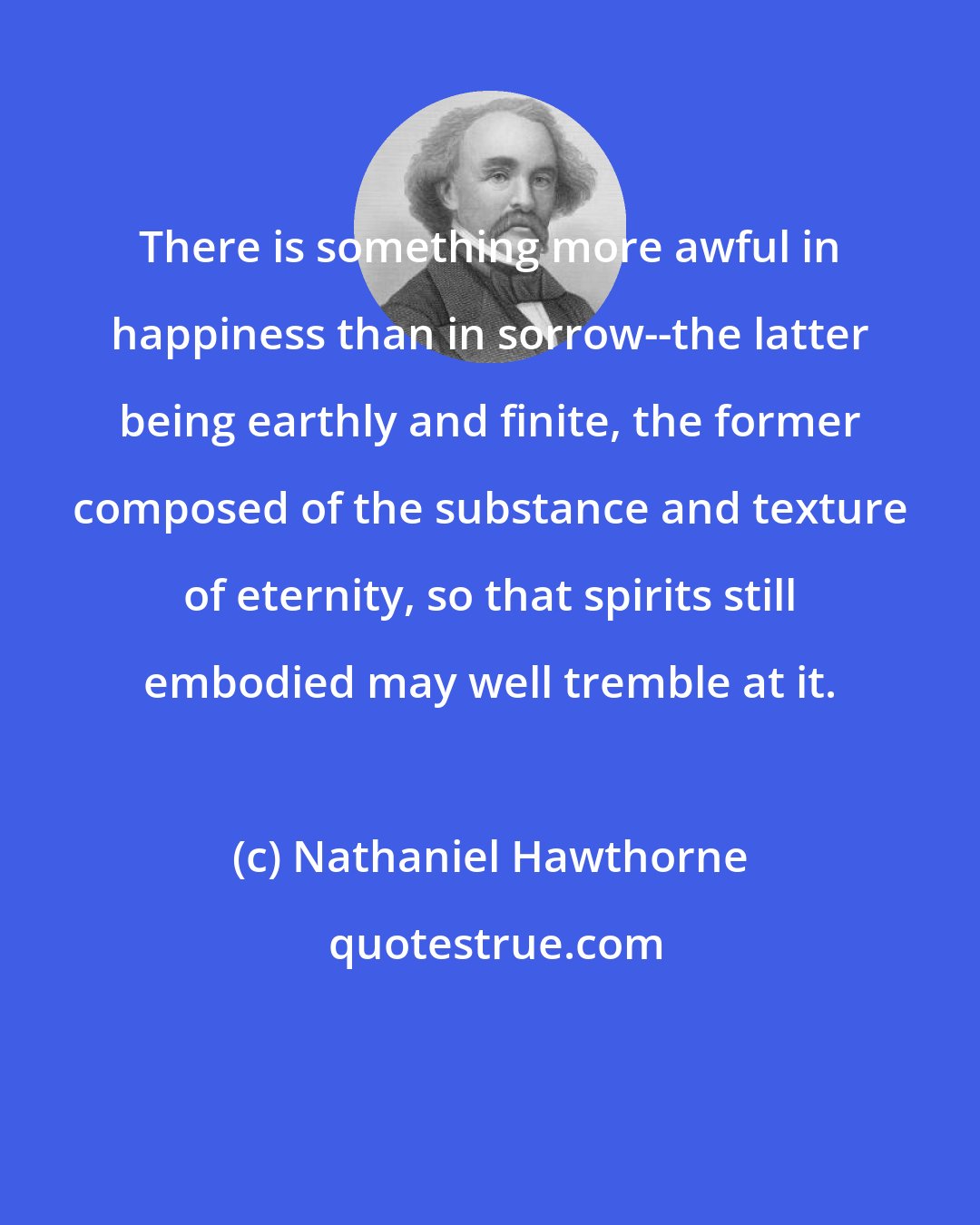 Nathaniel Hawthorne: There is something more awful in happiness than in sorrow--the latter being earthly and finite, the former composed of the substance and texture of eternity, so that spirits still embodied may well tremble at it.