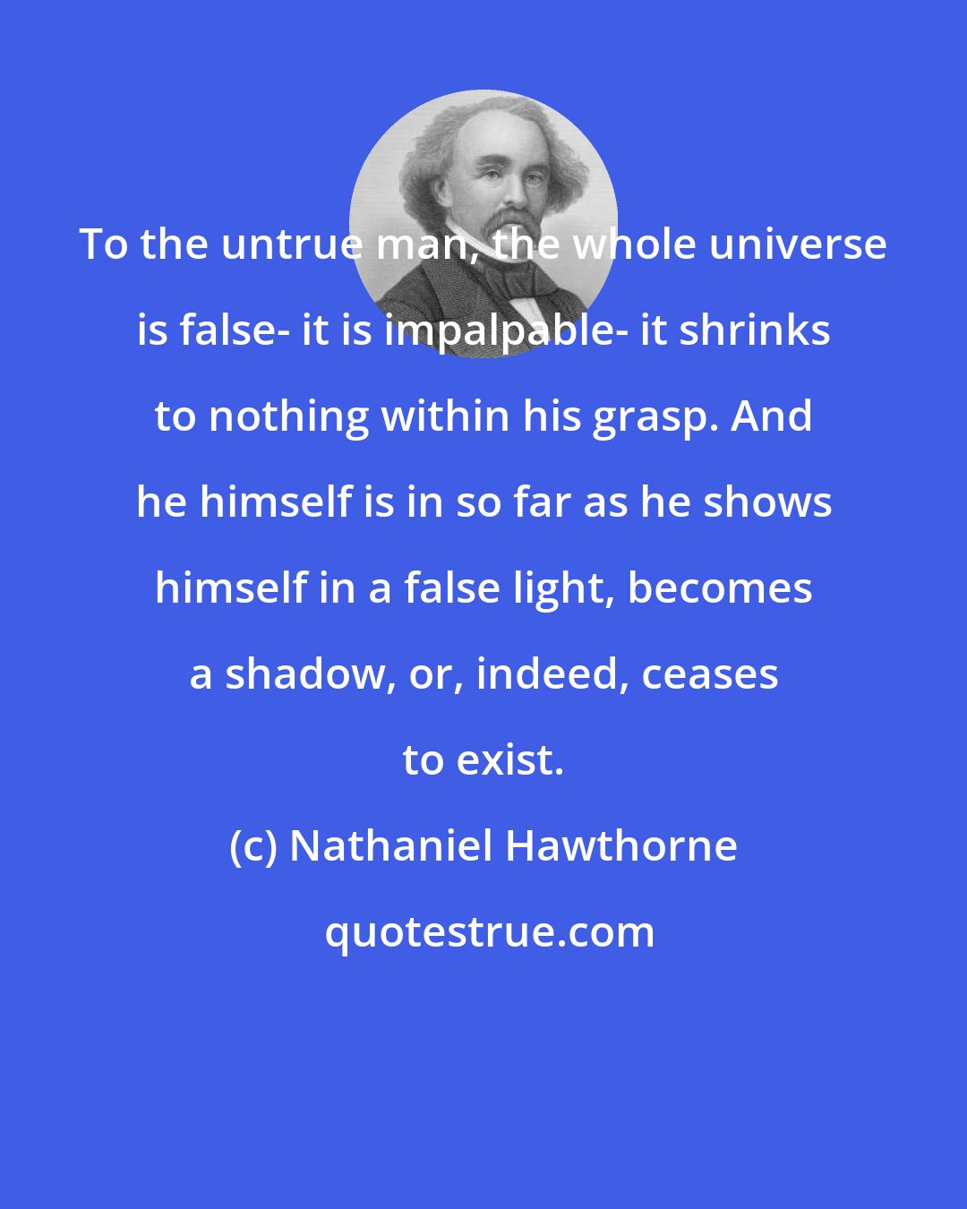 Nathaniel Hawthorne: To the untrue man, the whole universe is false- it is impalpable- it shrinks to nothing within his grasp. And he himself is in so far as he shows himself in a false light, becomes a shadow, or, indeed, ceases to exist.