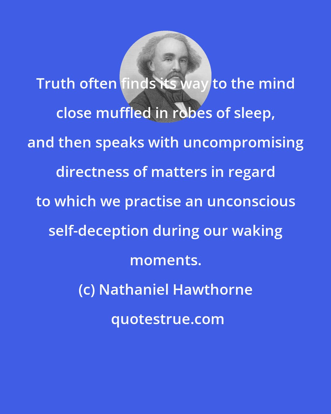 Nathaniel Hawthorne: Truth often finds its way to the mind close muffled in robes of sleep, and then speaks with uncompromising directness of matters in regard to which we practise an unconscious self-deception during our waking moments.