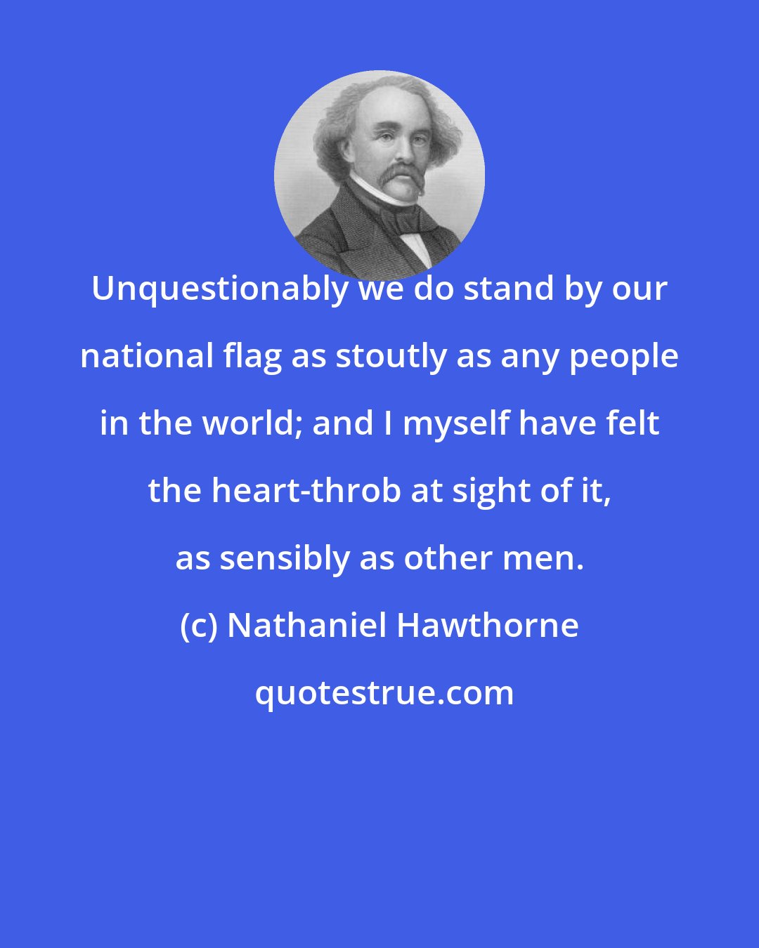 Nathaniel Hawthorne: Unquestionably we do stand by our national flag as stoutly as any people in the world; and I myself have felt the heart-throb at sight of it, as sensibly as other men.