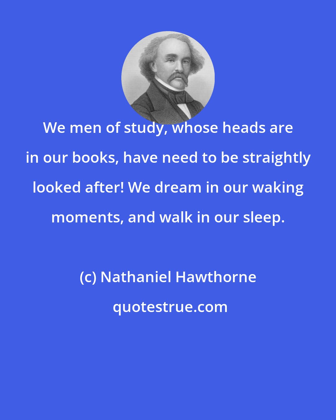 Nathaniel Hawthorne: We men of study, whose heads are in our books, have need to be straightly looked after! We dream in our waking moments, and walk in our sleep.