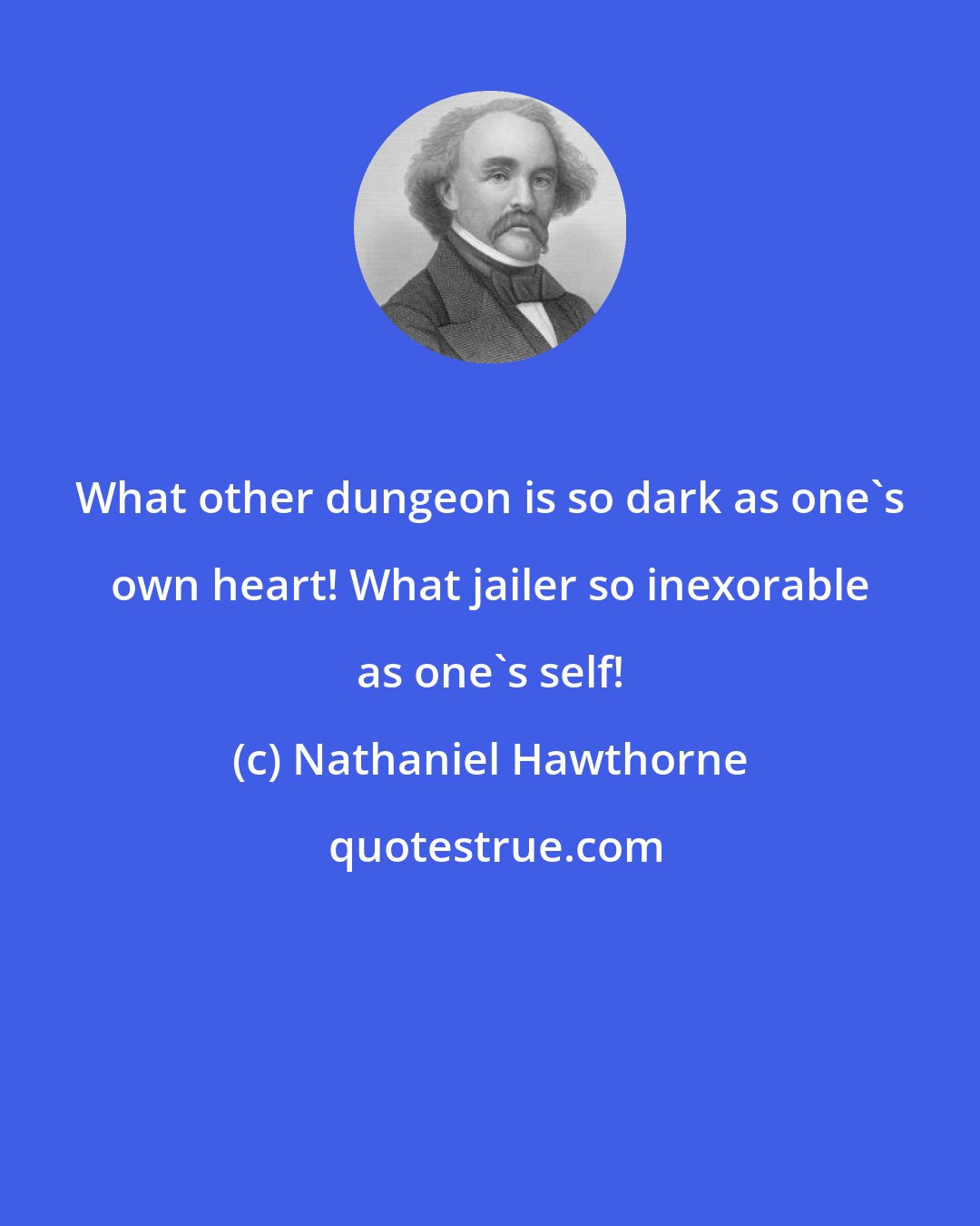 Nathaniel Hawthorne: What other dungeon is so dark as one's own heart! What jailer so inexorable as one's self!