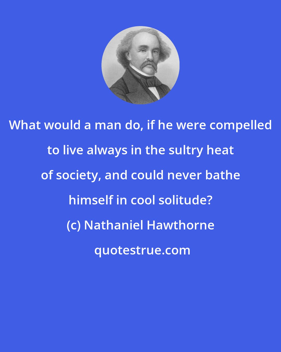 Nathaniel Hawthorne: What would a man do, if he were compelled to live always in the sultry heat of society, and could never bathe himself in cool solitude?