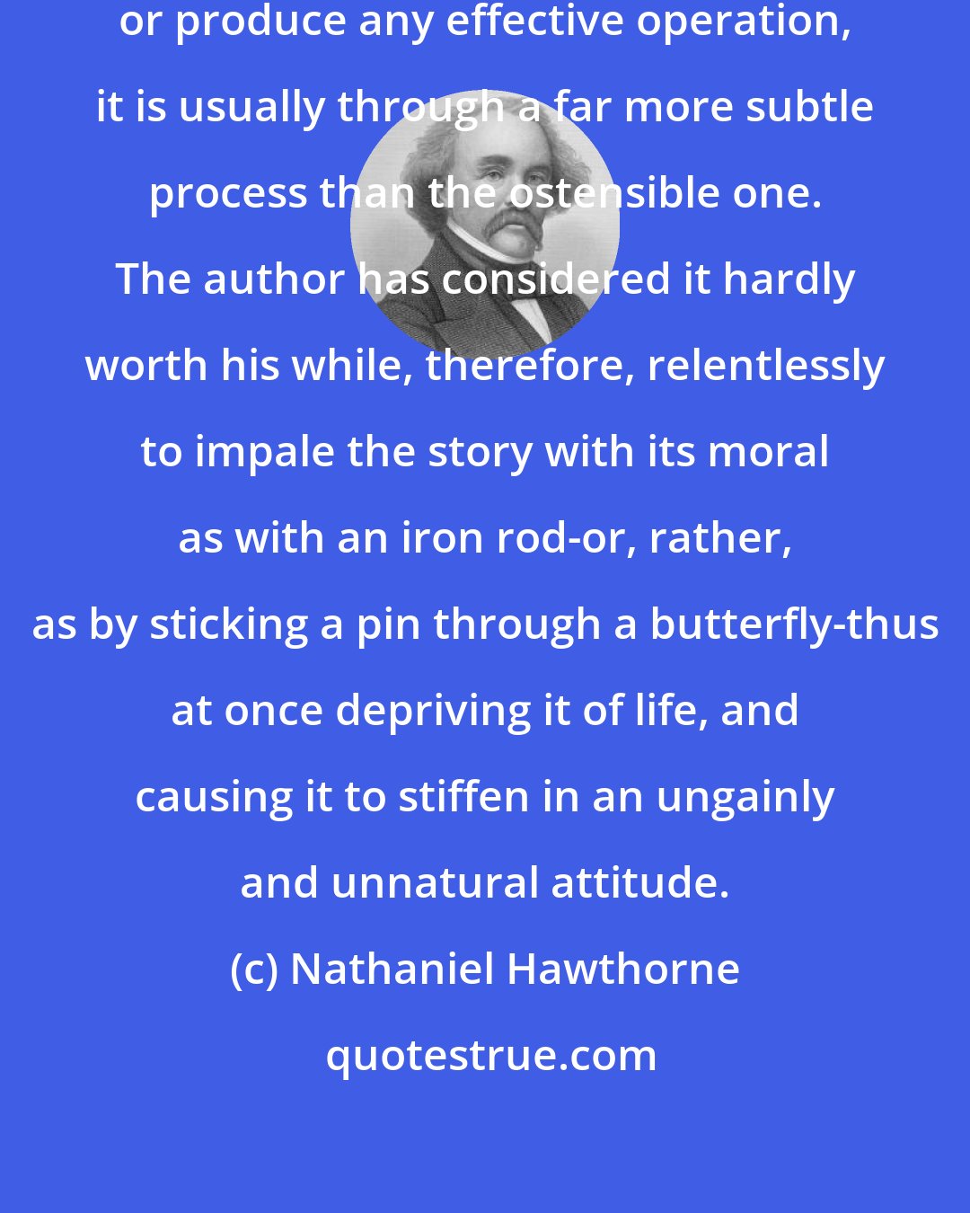 Nathaniel Hawthorne: When romances do really teach anything, or produce any effective operation, it is usually through a far more subtle process than the ostensible one. The author has considered it hardly worth his while, therefore, relentlessly to impale the story with its moral as with an iron rod-or, rather, as by sticking a pin through a butterfly-thus at once depriving it of life, and causing it to stiffen in an ungainly and unnatural attitude.