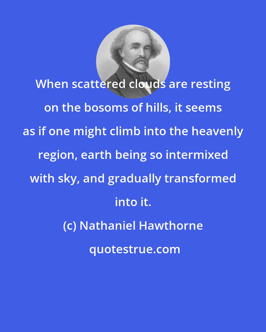 Nathaniel Hawthorne: When scattered clouds are resting on the bosoms of hills, it seems as if one might climb into the heavenly region, earth being so intermixed with sky, and gradually transformed into it.