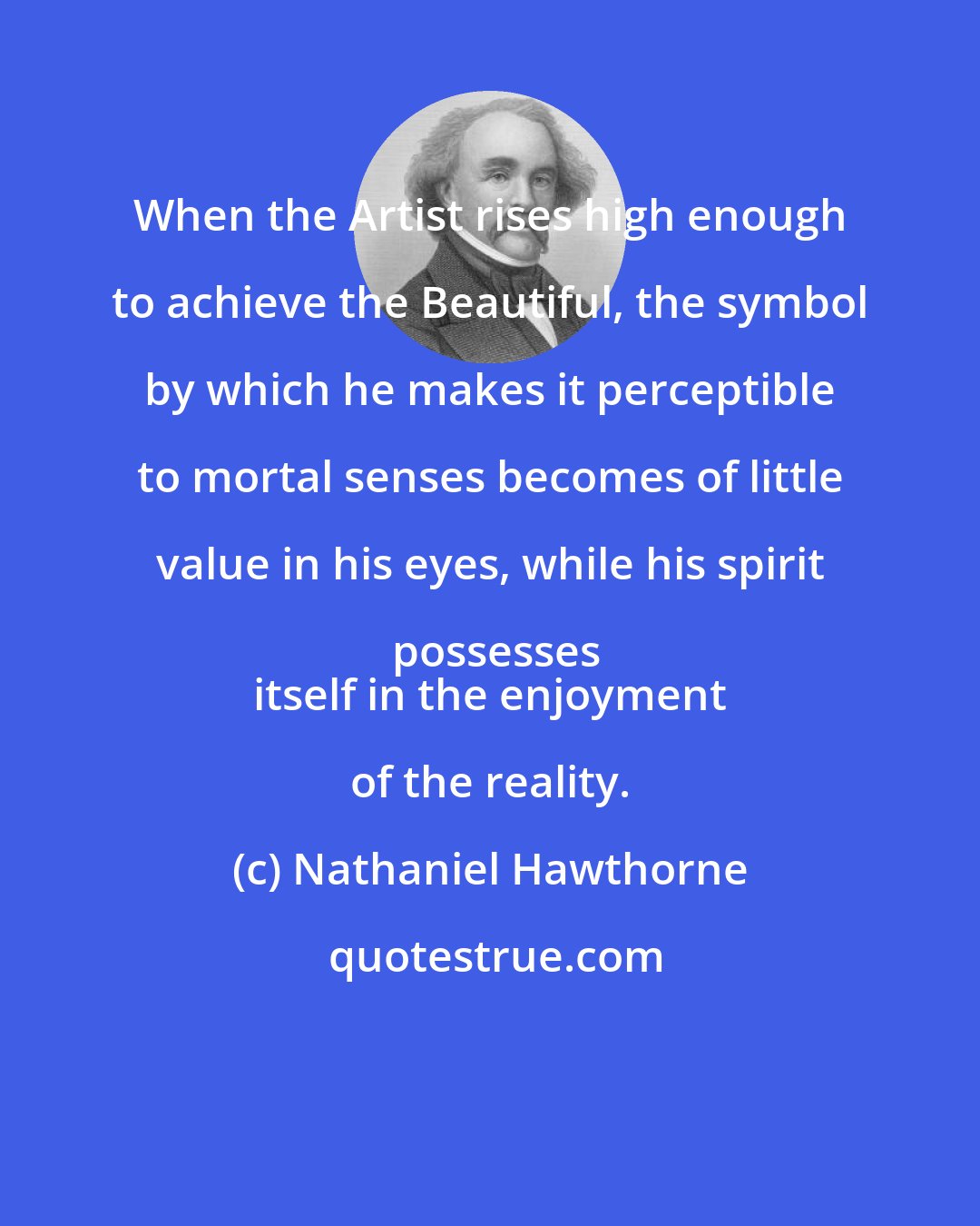 Nathaniel Hawthorne: When the Artist rises high enough to achieve the Beautiful, the symbol by which he makes it perceptible to mortal senses becomes of little value in his eyes, while his spirit possesses
 itself in the enjoyment of the reality.