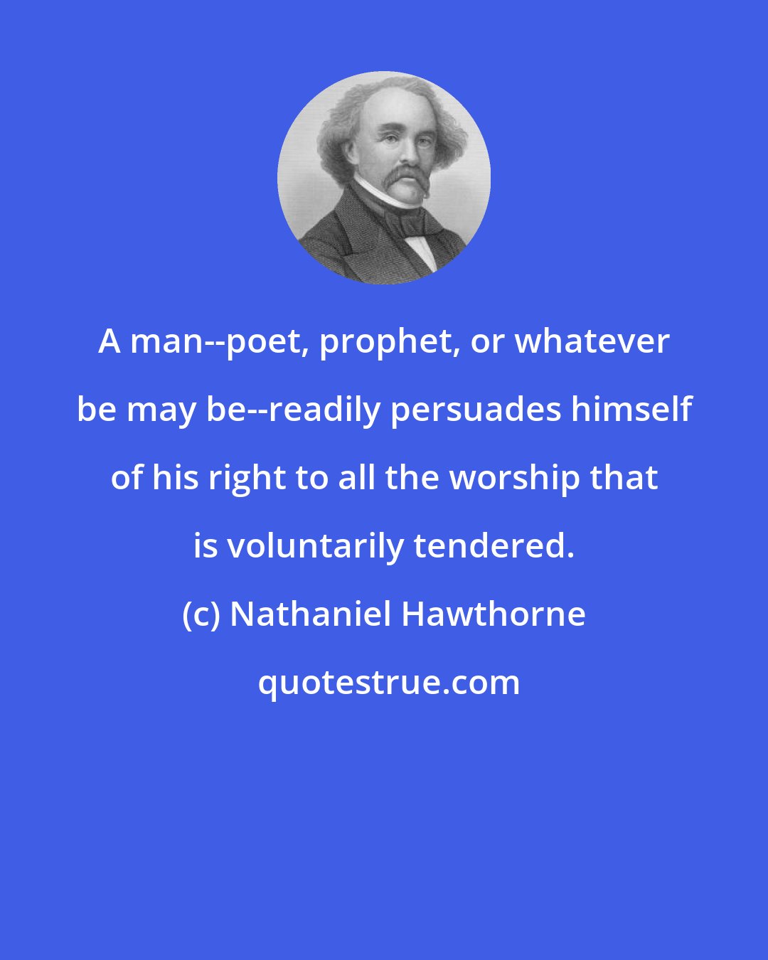 Nathaniel Hawthorne: A man--poet, prophet, or whatever be may be--readily persuades himself of his right to all the worship that is voluntarily tendered.