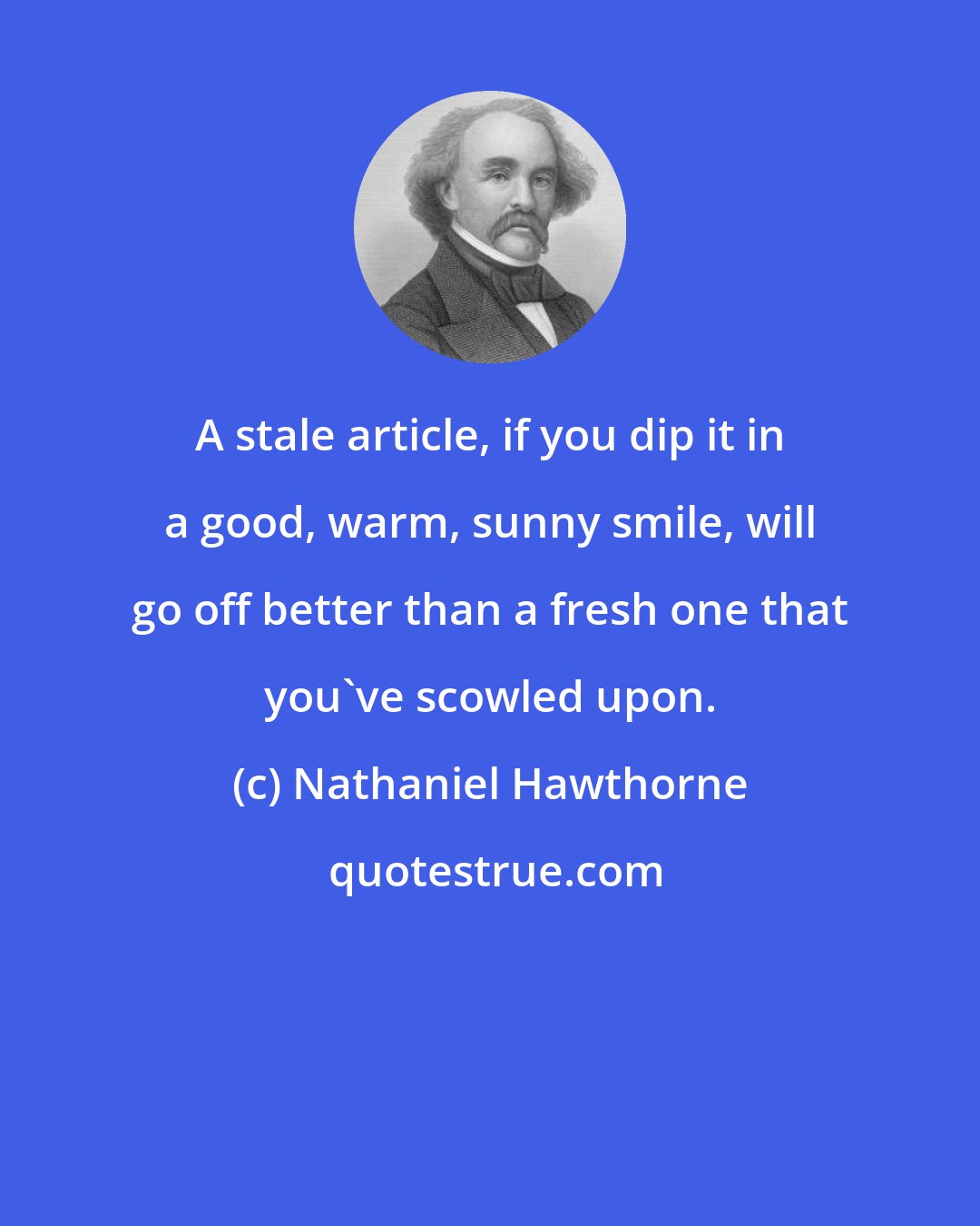 Nathaniel Hawthorne: A stale article, if you dip it in a good, warm, sunny smile, will go off better than a fresh one that you've scowled upon.