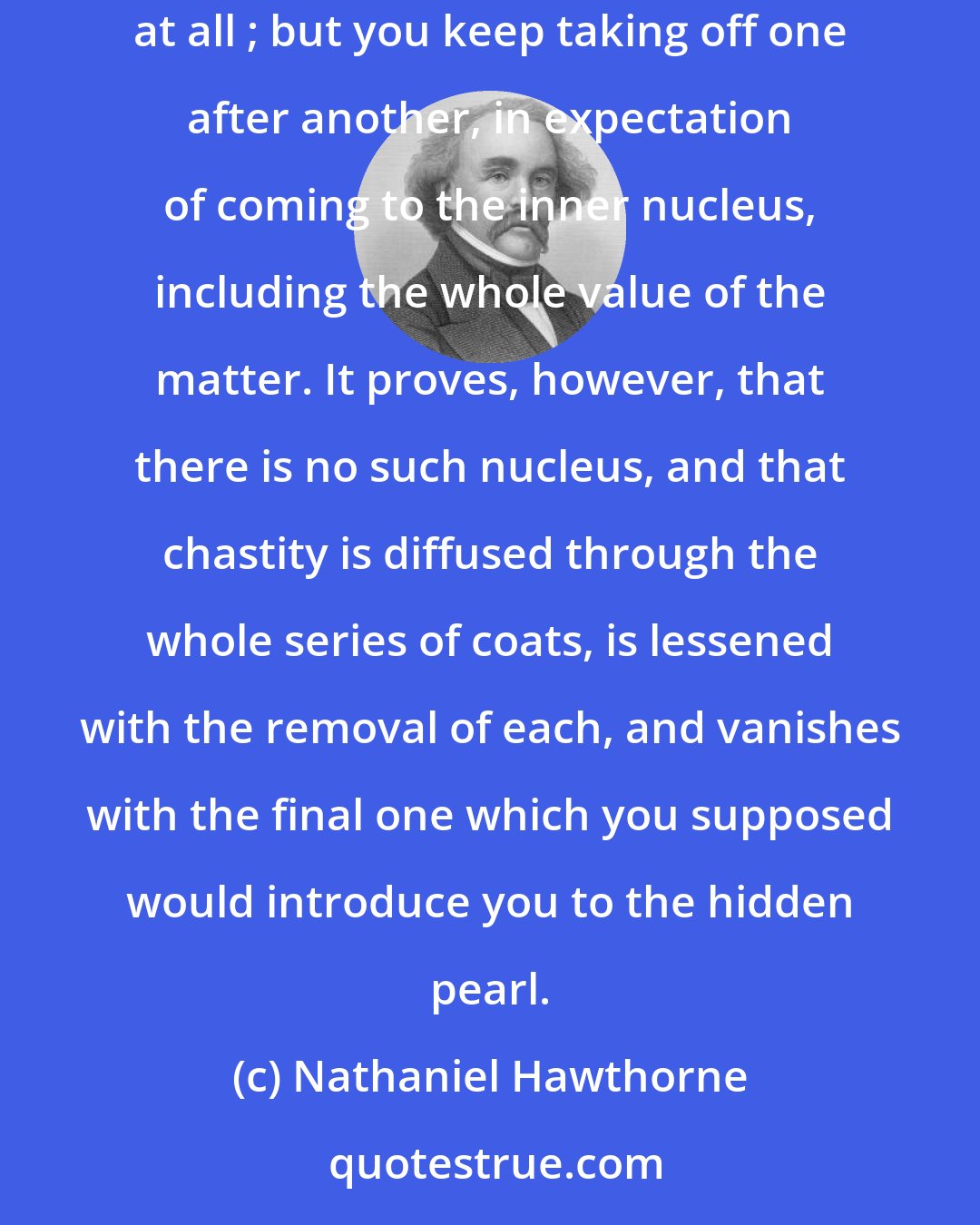 Nathaniel Hawthorne: A woman's chastity consists, like an onion, of a series of coats. You may strip off the outer ones without doing much mischief, perhaps none at all ; but you keep taking off one after another, in expectation of coming to the inner nucleus, including the whole value of the matter. It proves, however, that there is no such nucleus, and that chastity is diffused through the whole series of coats, is lessened with the removal of each, and vanishes with the final one which you supposed would introduce you to the hidden pearl.