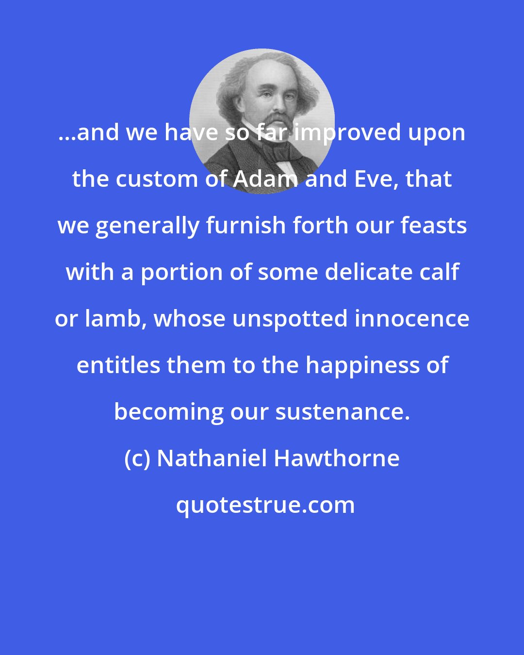 Nathaniel Hawthorne: ...and we have so far improved upon the custom of Adam and Eve, that we generally furnish forth our feasts with a portion of some delicate calf or lamb, whose unspotted innocence entitles them to the happiness of becoming our sustenance.