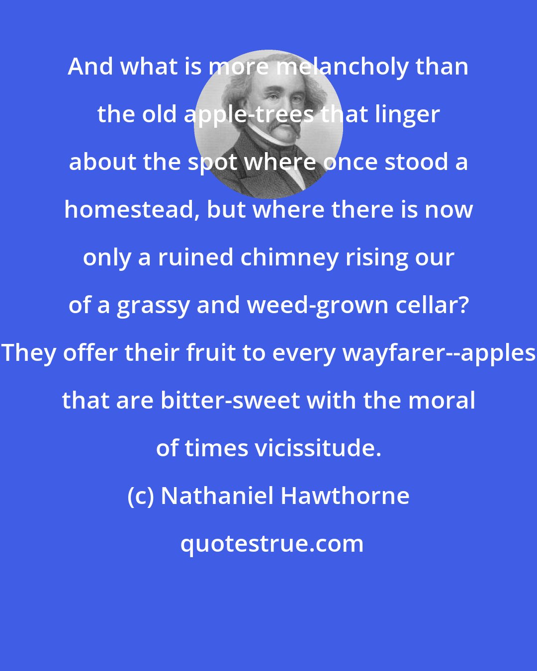 Nathaniel Hawthorne: And what is more melancholy than the old apple-trees that linger about the spot where once stood a homestead, but where there is now only a ruined chimney rising our of a grassy and weed-grown cellar? They offer their fruit to every wayfarer--apples that are bitter-sweet with the moral of times vicissitude.