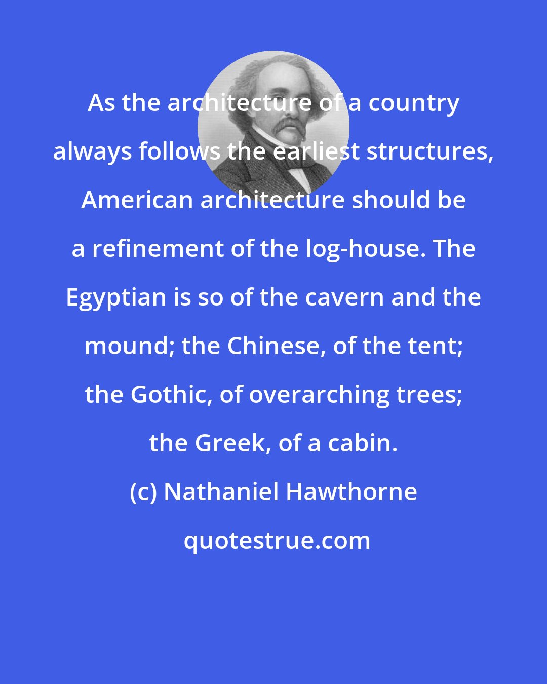 Nathaniel Hawthorne: As the architecture of a country always follows the earliest structures, American architecture should be a refinement of the log-house. The Egyptian is so of the cavern and the mound; the Chinese, of the tent; the Gothic, of overarching trees; the Greek, of a cabin.