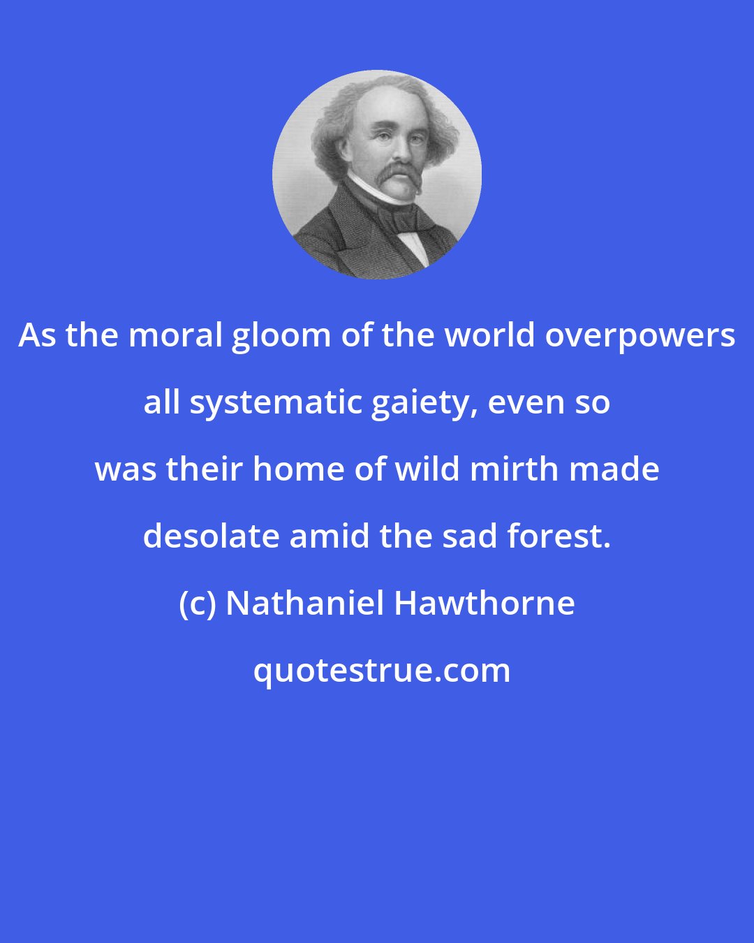 Nathaniel Hawthorne: As the moral gloom of the world overpowers all systematic gaiety, even so was their home of wild mirth made desolate amid the sad forest.