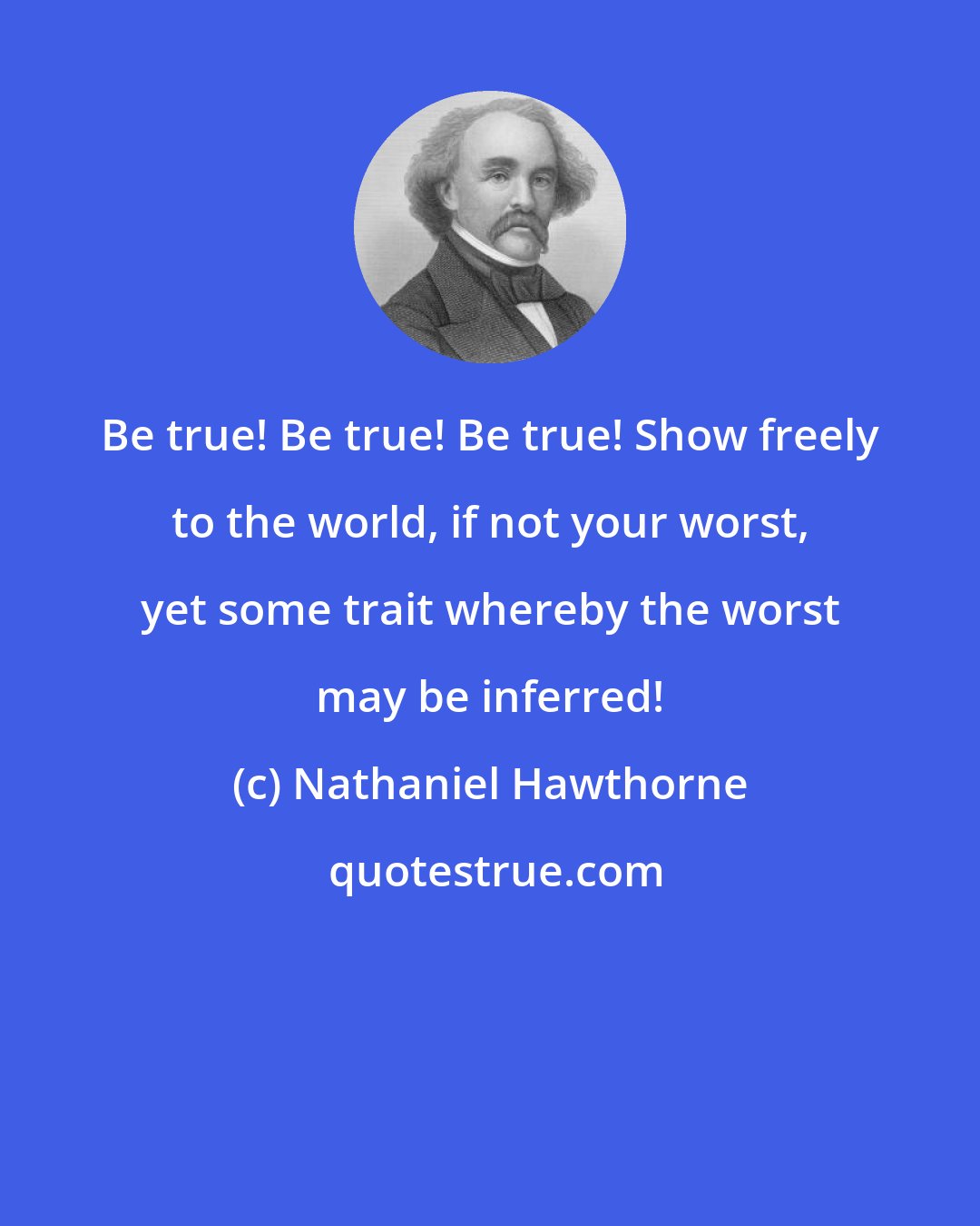 Nathaniel Hawthorne: Be true! Be true! Be true! Show freely to the world, if not your worst, yet some trait whereby the worst may be inferred!