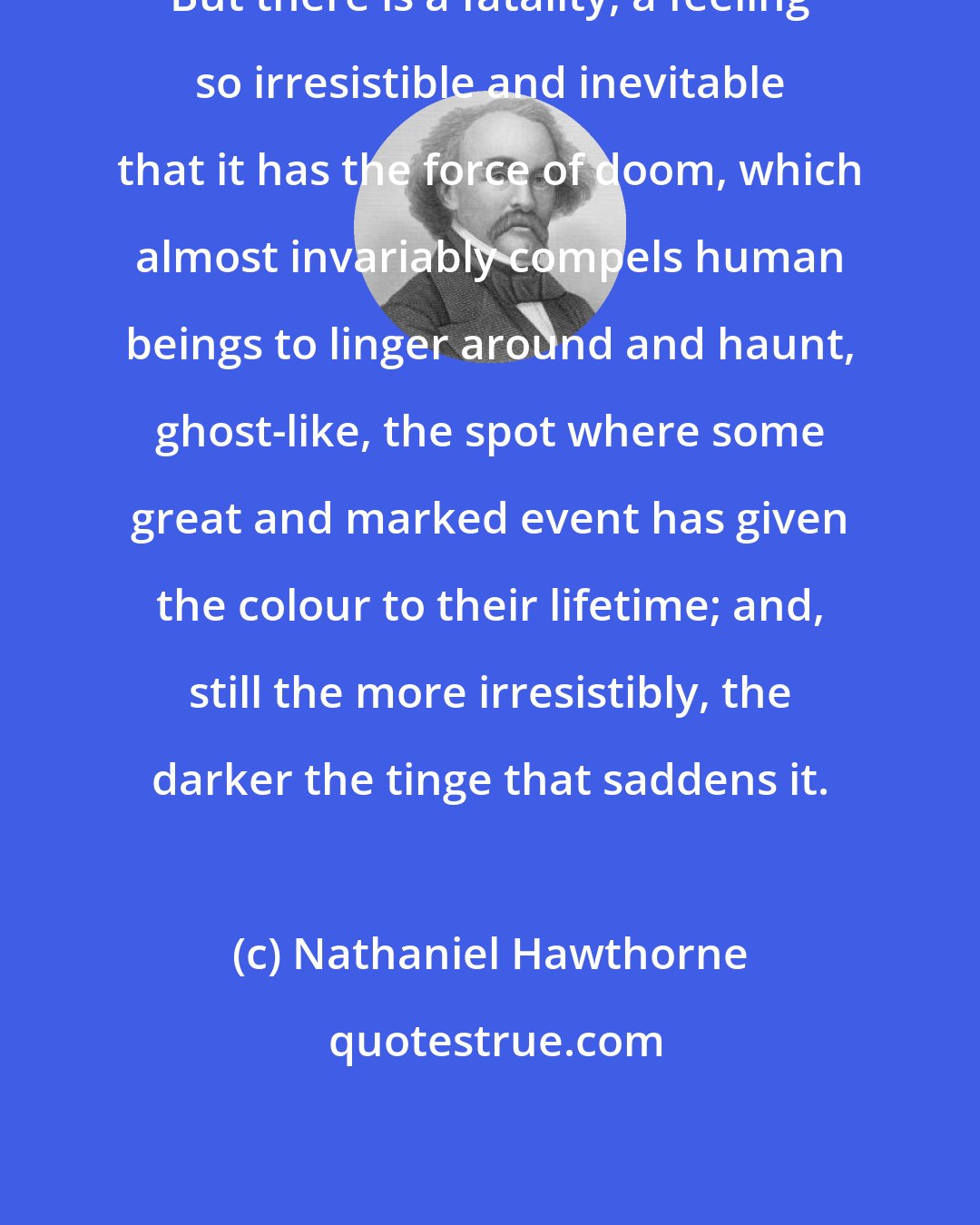 Nathaniel Hawthorne: But there is a fatality, a feeling so irresistible and inevitable that it has the force of doom, which almost invariably compels human beings to linger around and haunt, ghost-like, the spot where some great and marked event has given the colour to their lifetime; and, still the more irresistibly, the darker the tinge that saddens it.