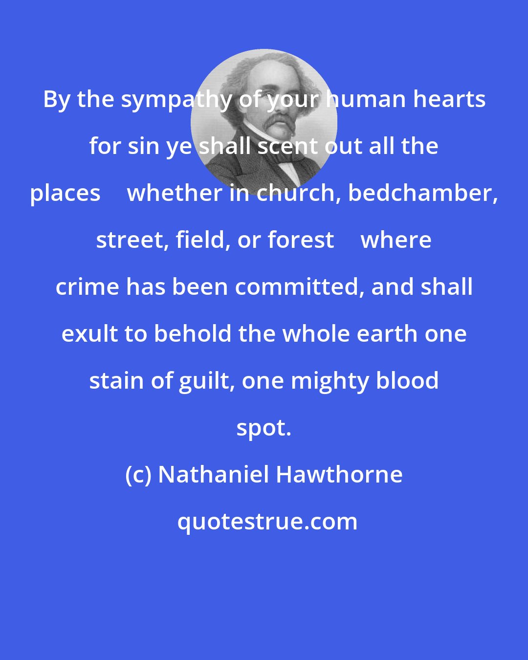 Nathaniel Hawthorne: By the sympathy of your human hearts for sin ye shall scent out all the places  whether in church, bedchamber, street, field, or forest  where crime has been committed, and shall exult to behold the whole earth one stain of guilt, one mighty blood spot.