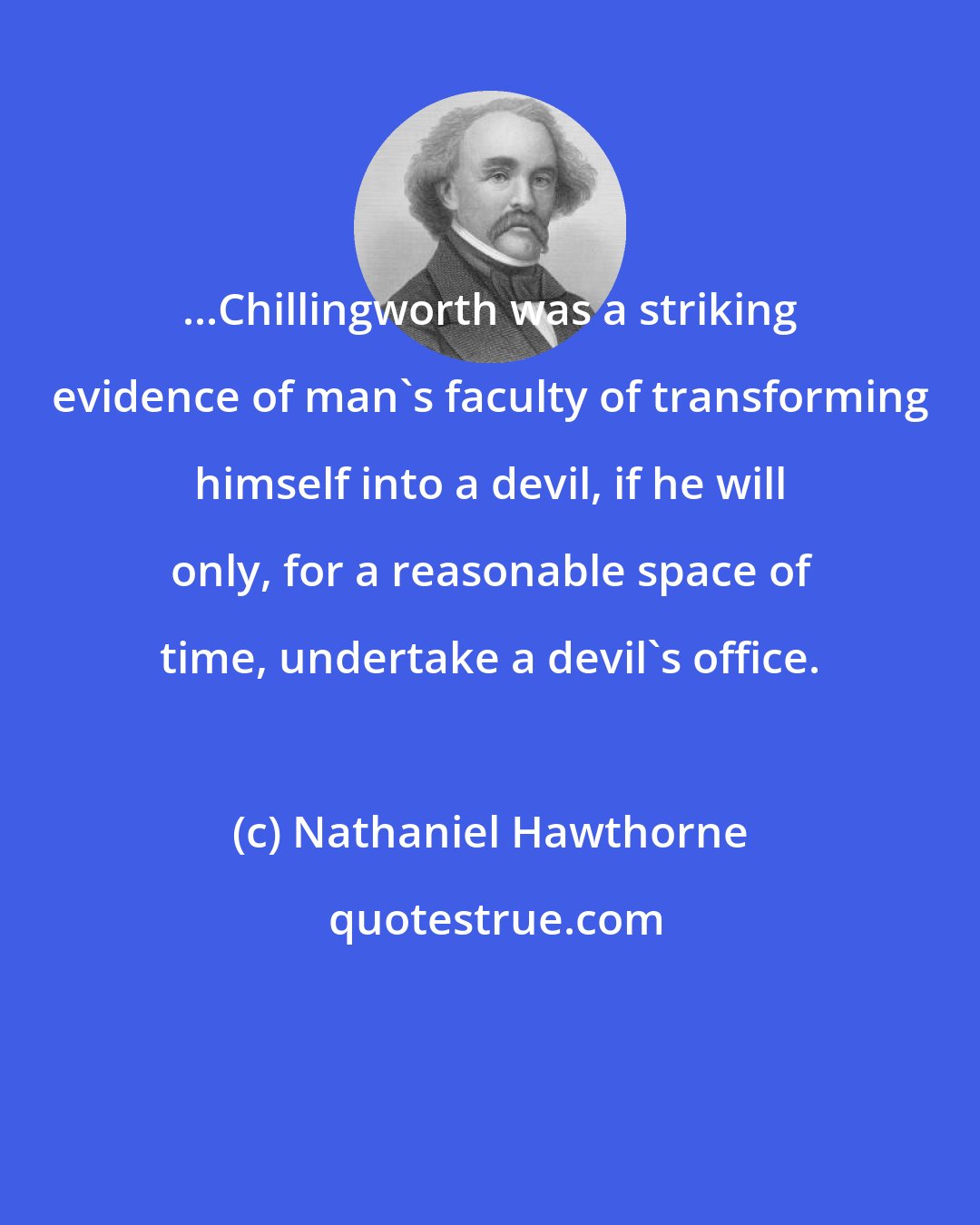 Nathaniel Hawthorne: ...Chillingworth was a striking evidence of man's faculty of transforming himself into a devil, if he will only, for a reasonable space of time, undertake a devil's office.