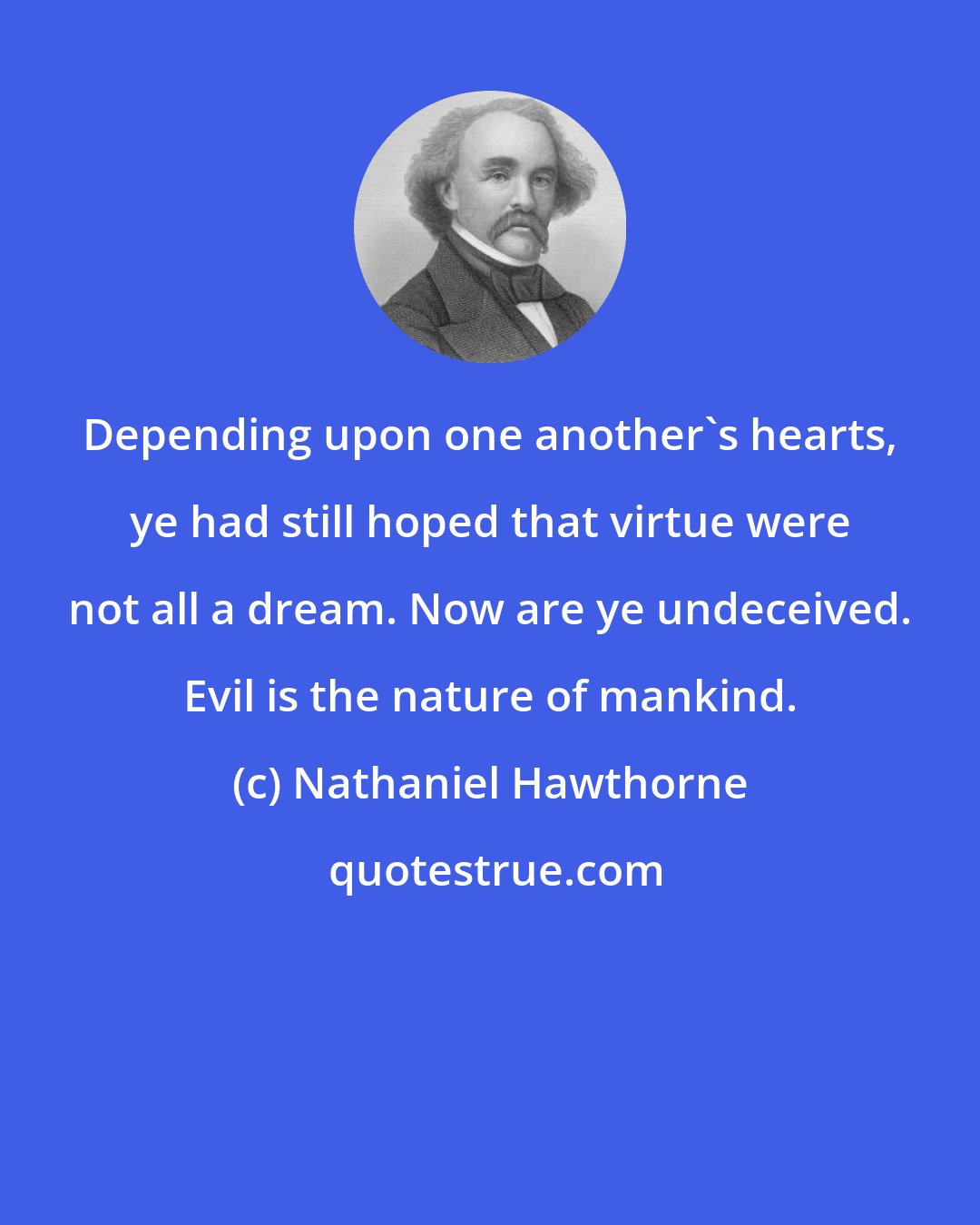 Nathaniel Hawthorne: Depending upon one another's hearts, ye had still hoped that virtue were not all a dream. Now are ye undeceived. Evil is the nature of mankind.