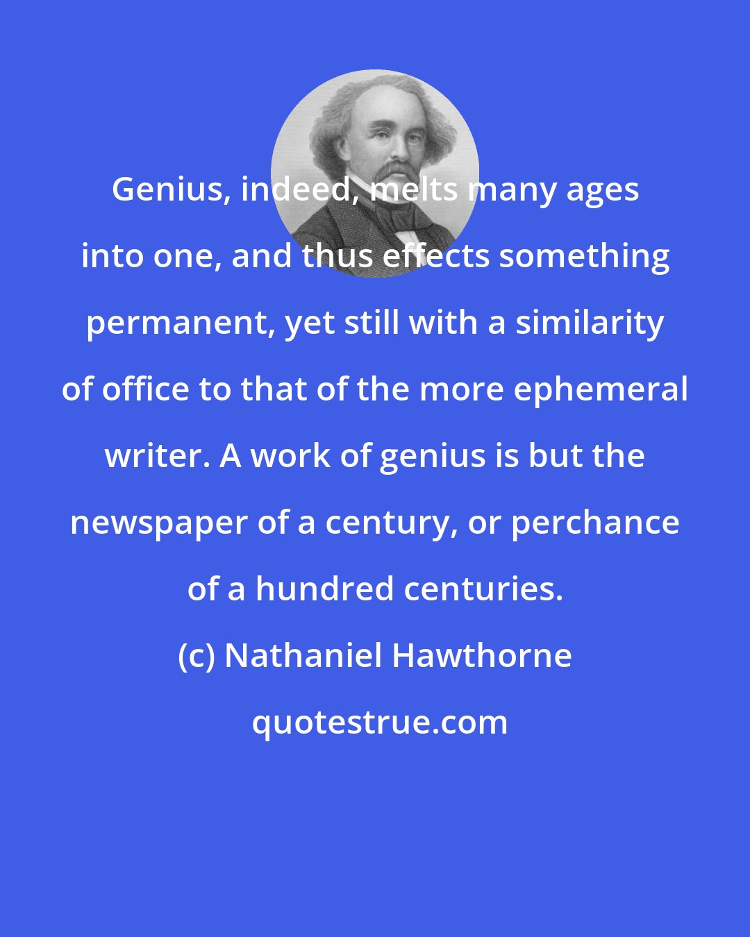 Nathaniel Hawthorne: Genius, indeed, melts many ages into one, and thus effects something permanent, yet still with a similarity of office to that of the more ephemeral writer. A work of genius is but the newspaper of a century, or perchance of a hundred centuries.