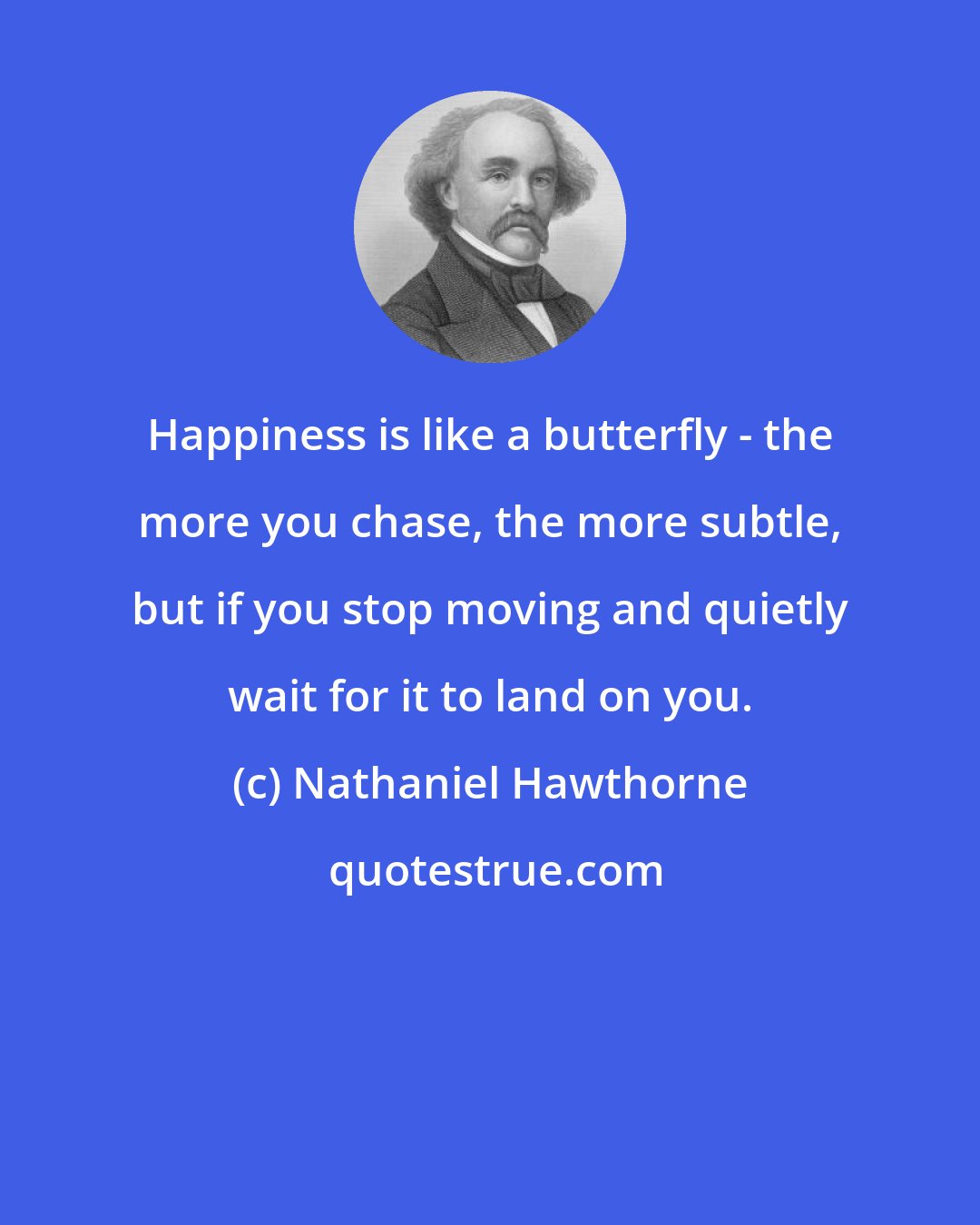 Nathaniel Hawthorne: Happiness is like a butterfly - the more you chase, the more subtle, but if you stop moving and quietly wait for it to land on you.