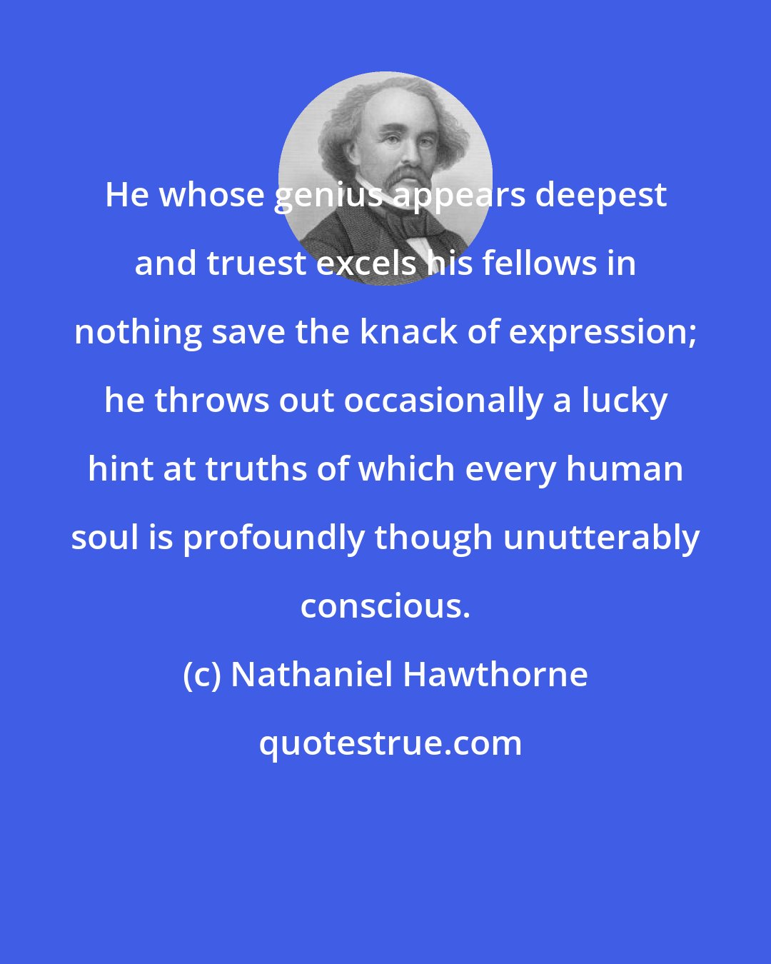 Nathaniel Hawthorne: He whose genius appears deepest and truest excels his fellows in nothing save the knack of expression; he throws out occasionally a lucky hint at truths of which every human soul is profoundly though unutterably conscious.