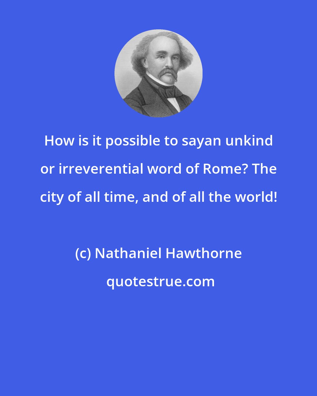 Nathaniel Hawthorne: How is it possible to sayan unkind or irreverential word of Rome? The city of all time, and of all the world!