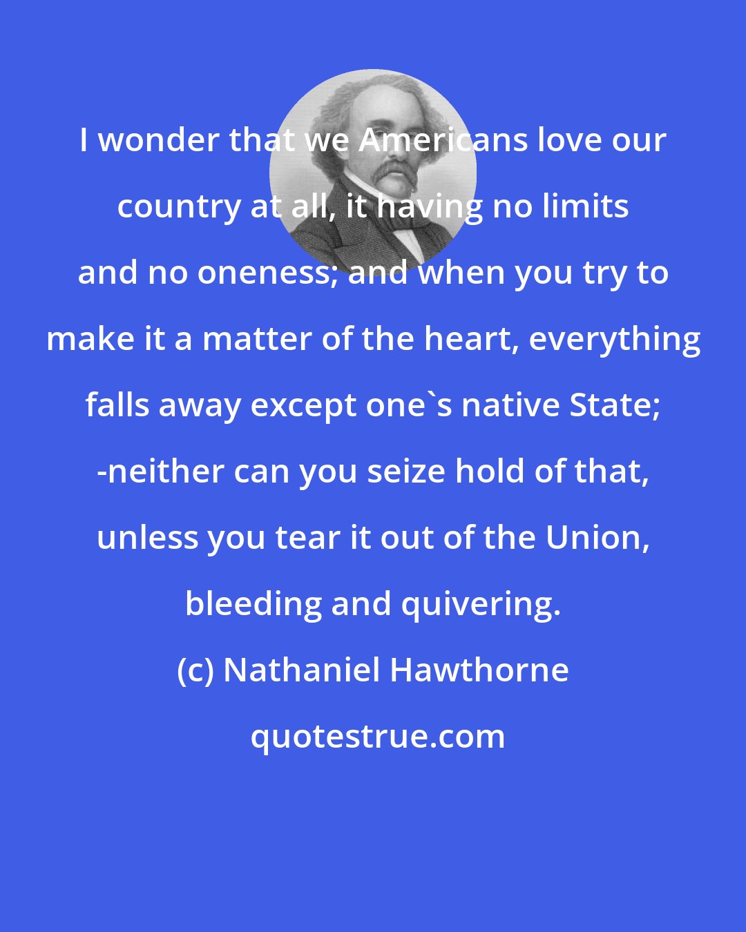 Nathaniel Hawthorne: I wonder that we Americans love our country at all, it having no limits and no oneness; and when you try to make it a matter of the heart, everything falls away except one's native State; -neither can you seize hold of that, unless you tear it out of the Union, bleeding and quivering.