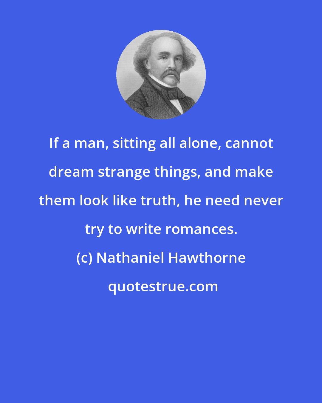 Nathaniel Hawthorne: If a man, sitting all alone, cannot dream strange things, and make them look like truth, he need never try to write romances.